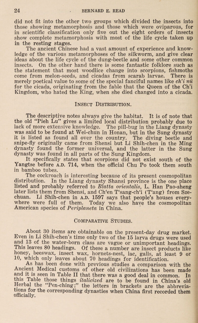 did not fit into the other two groups which divided the insects into those showing metamorphosis and those which were oviparous, for in scientific classification only five out the eight orders of insects show complete metamorphosis with most of the life cycle taken up in the resting stages. The ancient Chinese had a vast amount of experience and know¬ ledge of the various metamorphoses of the silkworm, and give clear ideas about the life cycle of the dung-beetle and some other common insects. On the other hand there is some fantastic folklore such as the statement that most woodlice change into scorpions, fishmoths come from melon-seeds, and cicadas from scarab larvae. There is merely poetical value to some of the special fanciful names like ch’i nil for the cicada, originating from the fable that the Queen of the Ch’i Kingdom, who hated the King, when she died changed into a cicada. Insect Distribution. The descriptive notes always give the habitat. It is of note that the old “Pieh Lu” gives a limited local distribution probably due to lack of more extensive knowledge. The pill-bug in the Liang dynasty was said to be found at Wei-chun in Honan, but in the Sung dynasty it is listed as found all over the country. The diving beetle and snipe-fly originally came from Shensi but Li Shih-chen in the Ming dynasty found the former universal, and the latter in the Sung dynasty was found in all parts of the Sung Kingdom. It specifically states that scorpions did not exist south of the Yangtse before a.d. 714, when the official Chu Po took them south in bamboo tubes. The cockroach is interesting because of its present cosmopolitan distribution. In the Liang dynasty Shansi province is the one place listed and probably referred to Blatta orientalis, L. Han Pao-sheng later lists them from Shensi, and Ch‘en T‘sang-ch‘i (T‘ang) from Sze¬ chuan. Li Shih-chen in a.d. 1597 says that people’s houses every¬ where were full of them. Today we also have the cosmopolitan American species of Periplaneta in China. Comparative Studies. About 30 items are obtainable on the present-day drug market. Even in Li Shih-chen’s time only two of the 15 larva drugs were used and 13 of the water-born class are vague or unimportant headings. This leaves 80 headings. Of these a number are insect products like honey, beeswax, insect wax, hornets-nest, lac, galls, at least 9 or 10, which only leaves about 70 headings for identification. .As has been done with previous studies a comparison with the Ancient Medical customs of other old civilizations has been made and it is seen in Table II that there was a good deal in common. In this Table those things italicized are to bei found in China’s old Herbal the “Pen-chingthe letters in brackets are the abbrevia¬ tes11? l0r corresponding dynasties when China first recorded them officially.