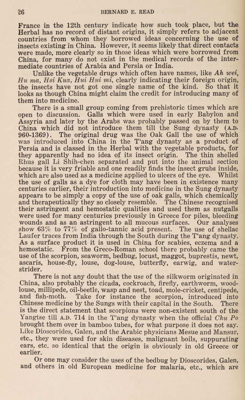 France in the 12th century indicate how such took place, but the Herbal has no record of distant origins, it simply refers to adjacent countries from whom they borrowed ideas concerning the use of insects existing in China. However, it seems likely that direct contacts were made, more clearly so in those ideas which were borrowed from China, for many do not exist in the medical records of the inter¬ mediate countries of Arabia and Persia or India. Unlike the vegetable drugs which often have names, like Ah wei, Hu ma, Hsi Kua, Hui Hui mi, clearly indicating their foreign origin, the insects have not got one single name of the kind. So that it looks as though China might claim the credit for introducing many of them into medicine. There is a small group coming from prehistoric times which are open to discussion. Galls which were used in early Babylon and Assyria and later by the Arabs was probably passed on by them to China which did not introduce them till the Sung dynasty (a.d. 960-1369). The original drug was the Oak Gall the use of which was introduced into China in the T‘ang dynasty as a product of Persia and is classed in the Herbal with the vegetable products, for they apparently had no idea of its insect origin. The thin shelled Rhus gall Li Shih-chen separated and put into the animal section because it is very friable and one readily finds the insect grubs inside, which are also used as a medicine applied to ulcers of the eye. Whilst the use of galls as a dye for cloth may have been in existence many centuries earlier, their introduction into medicine in the Sung dynasty appears to be simply a copy of the use of oak galls, which chemically and therapeutically they so closely resemble. The Chinese recognised their astringent and hemostatic qualities and used them as nutgalls were used for many centuries previously in Greece for piles, bleeding wounds and as an astringent to all mucous surfaces. Our analyses show 63% to 77% of gallo-tannic acid present. The use of shellac Laufer traces from India through the South during the T‘ang dynasty. As a surface product it is used in China for scabies, eczema and a hemostatic. From the Greco-Roman school there probably came the use of the scorpion, seaworm, bedbug, locust, maggot, buprestis, newt, ascaris, house-fly, louse, dog-louse, butterfly, earwig, and water- strider. There is not any doubt that the use of the silkworm originated in China, also probably the cicada, cockroach, firefly, earthworm, wood¬ louse, millipede, oil-beetle, wasp and nest, toad, mole-cricket, centipede, and fish-moth. Take for instance the scorpion, introduced into Chinese medicine by the Sungs with their capital in the South. There is the direct statement that scorpions were non-existent south of the Yangtse till A.D. 714 in the T'ang dynasty when the official Chu Po brought them over in bamboo tubes, for what purpose it does not say. Like Dioscorides, Galen, and the Arabic physicians Mesue and Mansur, etc., they were used for skin diseases, malignant boils, suppurating ears, etc. so identical that the origin is obviously in old Greece or earlier. Or one may consider the uses of the bedbug by Dioscorides, Galen, and others in old European medicine for malaria, etc., which are