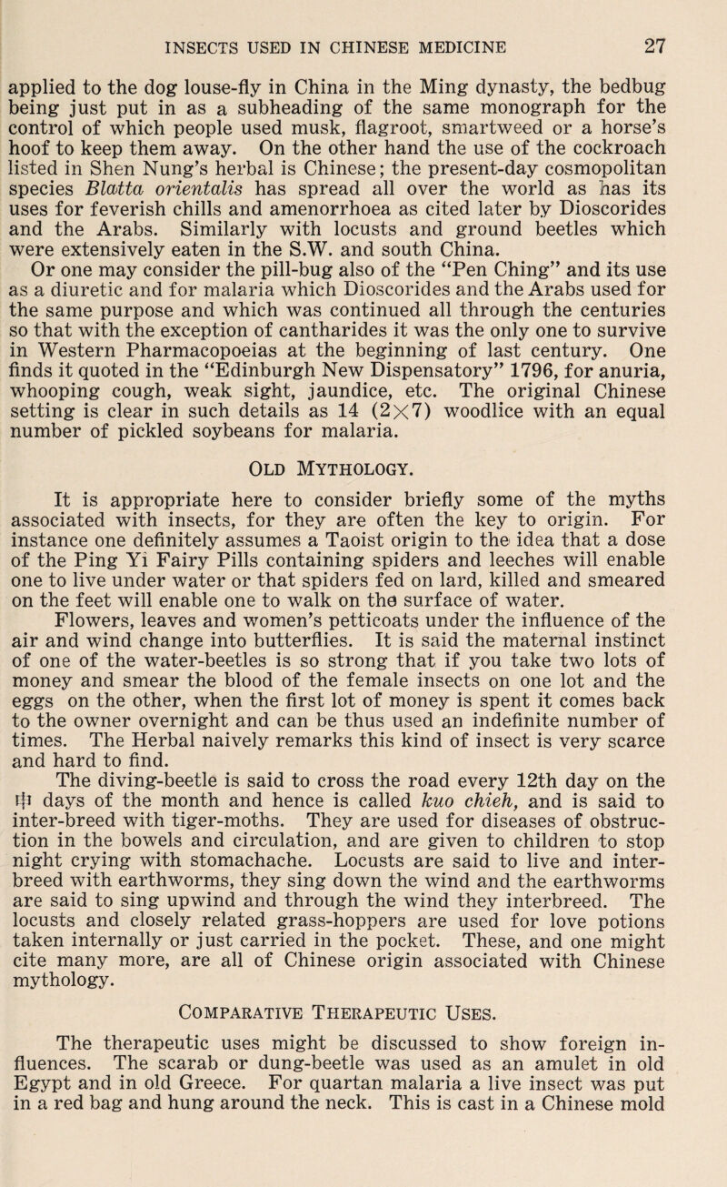 applied to the dog louse-fly in China in the Ming dynasty, the bedbug being just put in as a subheading of the same monograph for the control of which people used musk, flagroot, smartweed or a horse’s hoof to keep them away. On the other hand the use of the cockroach listed in Shen Nung’s herbal is Chinese; the present-day cosmopolitan species Blatta orientalis has spread all over the world as has its uses for feverish chills and amenorrhoea as cited later by Dioscorides and the Arabs. Similarly with locusts and ground beetles which were extensively eaten in the S.W. and south China. Or one may consider the pill-bug also of the uPen Ching” and its use as a diuretic and for malaria which Dioscorides and the Arabs used for the same purpose and which was continued all through the centuries so that with the exception of cantharides it was the only one to survive in Western Pharmacopoeias at the beginning of last century. One finds it quoted in the “Edinburgh New Dispensatory” 1796, for anuria, whooping cough, weak sight, jaundice, etc. The original Chinese setting is clear in such details as 14 (2x7) woodlice with an equal number of pickled soybeans for malaria. Old Mythology. It is appropriate here to consider briefly some of the myths associated with insects, for they are often the key to origin. For instance one definitely assumes a Taoist origin to the idea that a dose of the Ping Yi Fairy Pills containing spiders and leeches will enable one to live under water or that spiders fed on lard, killed and smeared on the feet will enable one to walk on the surface of water. Flowers, leaves and women’s petticoats under the influence of the air and wind change into butterflies. It is said the maternal instinct of one of the water-beetles is so strong that if you take tw7o lots of money and smear the blood of the female insects on one lot and the eggs on the other, when the first lot of money is spent it comes back to the owner overnight and can be thus used an indefinite number of times. The Herbal naively remarks this kind of insect is very scarce and hard to find. The diving-beetle is said to cross the road every 12th day on the rfi days of the month and hence is called kuo chieh, and is said to inter-breed with tiger-moths. They are used for diseases of obstruc¬ tion in the bowels and circulation, and are given to children to stop night crying with stomachache. Locusts are said to live and inter¬ breed with earthworms, they sing down the wind and the earthworms are said to sing upwind and through the wind they interbreed. The locusts and closely related grass-hoppers are used for love potions taken internally or just carried in the pocket. These, and one might cite many more, are all of Chinese origin associated with Chinese mythology. Comparative Therapeutic Uses. The therapeutic uses might be discussed to show foreign in¬ fluences. The scarab or dung-beetle was used as an amulet in old Egypt and in old Greece. For quartan malaria a live insect was put in a red bag and hung around the neck. This is cast in a Chinese mold