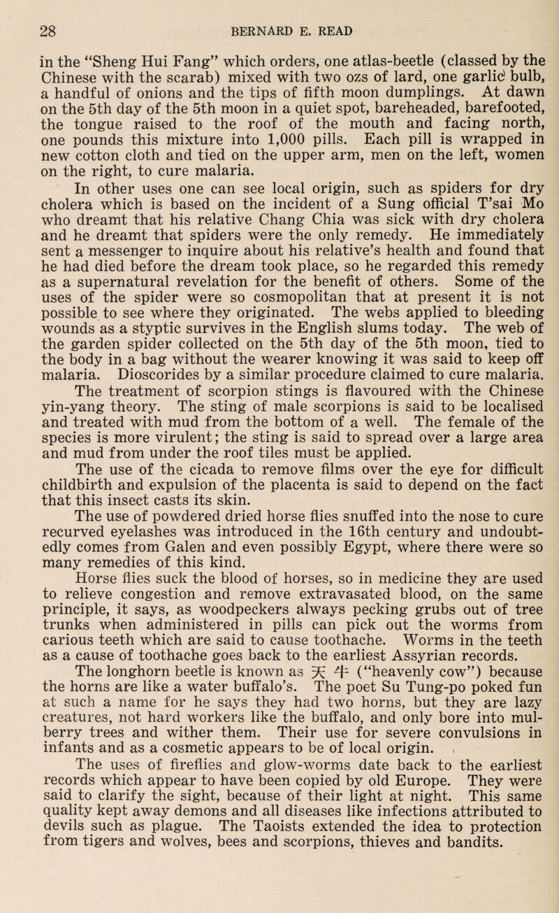 in the “Sheng Hui Fang” which orders, one atlas-beetle (classed by the Chinese with the scarab) mixed with two ozs of lard, one garlic1 bulb, a handful of onions and the tips of fifth moon dumplings. At dawn on the 5th day of the 5th moon in a quiet spot, bareheaded, barefooted, the tongue raised to the roof of the mouth and facing north, one pounds this mixture into 1,000 pills. Each pill is wrapped in new cotton cloth and tied on the upper arm, men on the left, women on the right, to cure malaria. In other uses one can see local origin, such as spiders for dry cholera which is based on the incident of a Sung official Tsai Mo who dreamt that his relative Chang Chia was sick with dry cholera and he dreamt that spiders were the only remedy. He immediately sent a messenger to inquire about his relative’s health and found that he had died before the dream took place, so he regarded this remedy as a supernatural revelation for the benefit of others. Some of the uses of the spider were so cosmopolitan that at present it is not possible to see where they originated. The webs applied to bleeding wounds as a styptic survives in the English slums today. The web of the garden spider collected on the 5th day of the 5th moon, tied to the body in a bag without the wearer knowing it was said to keep off malaria. Dioscorides by a similar procedure claimed to cure malaria. The treatment of scorpion stings is flavoured with the Chinese yin-yang theory. The sting of male scorpions is said to be localised and treated with mud from the bottom of a well. The female of the species is more virulent; the sting is said to spread over a large area and mud from under the roof tiles must be applied. The use of the cicada to remove films over the eye for difficult childbirth and expulsion of the placenta is said to depend on the fact that this insect casts its skin. The use of powdered dried horse flies snuffed into the nose to cure recurved eyelashes was introduced in the 16th century and undoubt¬ edly comes from Galen and even possibly Egypt, where there were so many remedies of this kind. Horse flies suck the blood of horses, so in medicine they are used to relieve congestion and remove extravasated blood, on the same principle, it says, as woodpeckers always pecking grubs out of tree trunks when administered in pills can pick out the worms from carious teeth which are said to cause toothache. Worms in the teeth as a cause of toothache goes back to the earliest Assyrian records. The longhorn beetle is known as ^ 41 (“heavenly cow”) because the horns are like a water buffalo’s. The poet Su Tung-po poked fun at such a name for he says they had two horns, but they are lazy creatures, not hard workers like the buffalo, and only bore into mul¬ berry trees and wither them. Their use for severe convulsions in infants and as a cosmetic appears to be of local origin. The uses of fireflies and glow-worms date back to the earliest records which appear to have been copied by old Europe. They were said to clarify the sight, because of their light at night. This same quality kept away demons and all diseases like infections attributed to devils such as plague. The Taoists extended the idea to protection from tigers and wolves, bees and scorpions, thieves and bandits.