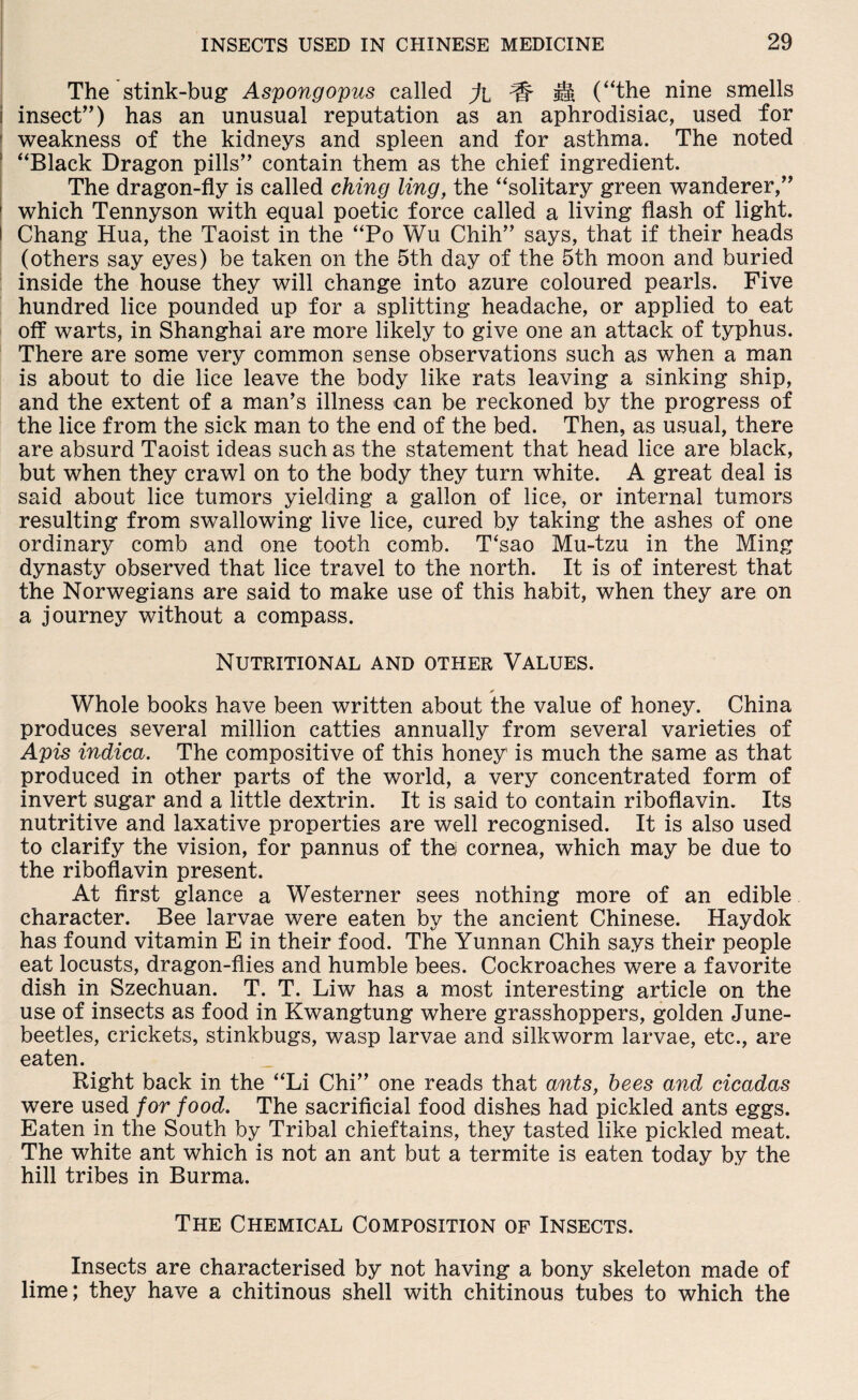 The stink-bug Aspongopus called % ^ H (“the nine smells i insect”) has an unusual reputation as an aphrodisiac, used for weakness of the kidneys and spleen and for asthma. The noted “Black Dragon pills” contain them as the chief ingredient. The dragon-fly is called ching ling, the “solitary green wanderer,” 1 which Tennyson with equal poetic force called a living flash of light. I Chang Hua, the Taoist in the “Po Wu Chih” says, that if their heads (others say eyes) be taken on the 5th day of the 5th moon and buried inside the house they will change into azure coloured pearls. Five hundred lice pounded up for a splitting headache, or applied to eat off warts, in Shanghai are more likely to give one an attack of typhus. There are some very common sense observations such as when a man is about to die lice leave the body like rats leaving a sinking ship, and the extent of a man’s illness can be reckoned by the progress of the lice from the sick man to the end of the bed. Then, as usual, there are absurd Taoist ideas such as the statement that head lice are black, but when they crawl on to the body they turn white. A great deal is said about lice tumors yielding a gallon of lice, or internal tumors resulting from swallowing live lice, cured by taking the ashes of one ordinary comb and one tooth comb. T‘sao Mu-tzu in the Ming dynasty observed that lice travel to the north. It is of interest that the Norwegians are said to make use of this habit, when they are on a journey without a compass. Nutritional and other Values. * Whole books have been written about the value of honey. China produces several million catties annually from several varieties of Apis indica. The compositive of this honey' is much the same as that produced in other parts of the world, a very concentrated form of invert sugar and a little dextrin. It is said to contain riboflavin. Its nutritive and laxative properties are well recognised. It is also used to clarify the vision, for pannus of the cornea, which may be due to the riboflavin present. At first glance a Westerner sees nothing more of an edible character. Bee larvae were eaten by the ancient Chinese. Haydok has found vitamin E in their food. The Yunnan Chih says their people eat locusts, dragon-flies and humble bees. Cockroaches were a favorite dish in Szechuan. T. T. Liw has a most interesting article on the use of insects as food in Kwangtung where grasshoppers, golden June- beetles, crickets, stinkbugs, wasp larvae and silkworm larvae, etc., are eaten. Right back in the “Li Chi” one reads that ants, bees and cicadas were used for food. The sacrificial food dishes had pickled ants eggs. Eaten in the South by Tribal chieftains, they tasted like pickled meat. The white ant which is not an ant but a termite is eaten today by the hill tribes in Burma. The Chemical Composition of Insects. Insects are characterised by not having a bony skeleton made of lime; they have a chitinous shell with chitinous tubes to which the