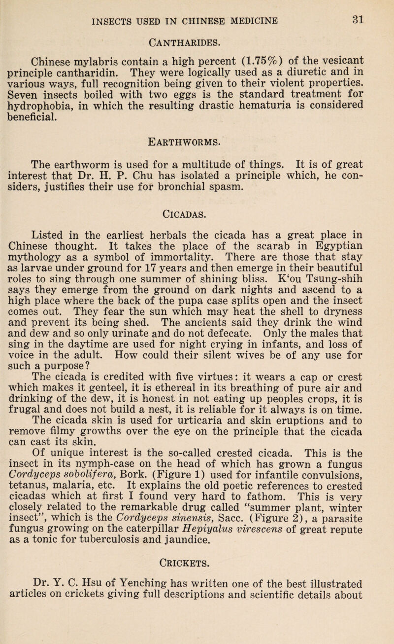 Cantharides. Chinese mylabris contain a high percent (1.75%) of the vesicant principle cantharidin. They were logically used as a diuretic and in various ways, full recognition being given to their violent properties. Seven insects boiled with two eggs is the standard treatment for hydrophobia, in which the resulting drastic hematuria is considered beneficial. Earthworms. The earthworm is used for a multitude of things. It is of great interest that Dr. H. P. Chu has isolated a principle which, he con¬ siders, justifies their use for bronchial spasm. Cicadas. Listed in the earliest herbals the cicada has a great place in Chinese thought. It takes the place of the scarab in Egyptian mythology as a symbol of immortality. There are those that stay as larvae under ground for 17 years and then emerge in their beautiful roles to sing through one summer of shining bliss. K‘ou Tsung-shih says they emerge from the ground on dark nights and ascend to a high place where the back of the pupa case splits open and the insect comes out. They fear the sun which may heat the shell to dryness and prevent its being shed. The ancients said they drink the wind and dew and so only urinate and do not defecate. Only the males that sing in the daytime are used for night crying in infants, and loss of voice in the adult. How could their silent wives be of any use for such a purpose? The cicada is credited with five virtues: it wears a cap or crest which makes it genteel, it is ethereal in its breathing of pure air and drinking of the dew, it is honest in not eating up peoples crops, it is frugal and does not build a nest, it is reliable for it always is on time. The cicada skin is used for urticaria and skin eruptions and to remove filmy growths over the eye on the principle that the cicada can cast its skin. Of unique interest is the so-called crested cicada. This is the insect in its nymph-case on the head of which has grown a fungus Cordyceps sobolifera, Bork. (Figure 1) used for infantile convulsions, tetanus, malaria, etc. It explains the old poetic references to crested cicadas which at first I found very hard to fathom. This is very closely related to the remarkable drug called “summer plant, winter insect”, which is the Cordyceps sinensis, Sacc. (Figure 2), a parasite fungus growing on the caterpillar Hepiyalus virescens of great repute as a tonic for tuberculosis and jaundice. Crickets. Dr. Y. C. Hsu of Yenching has written one of the best illustrated articles on crickets giving full descriptions and scientific details about