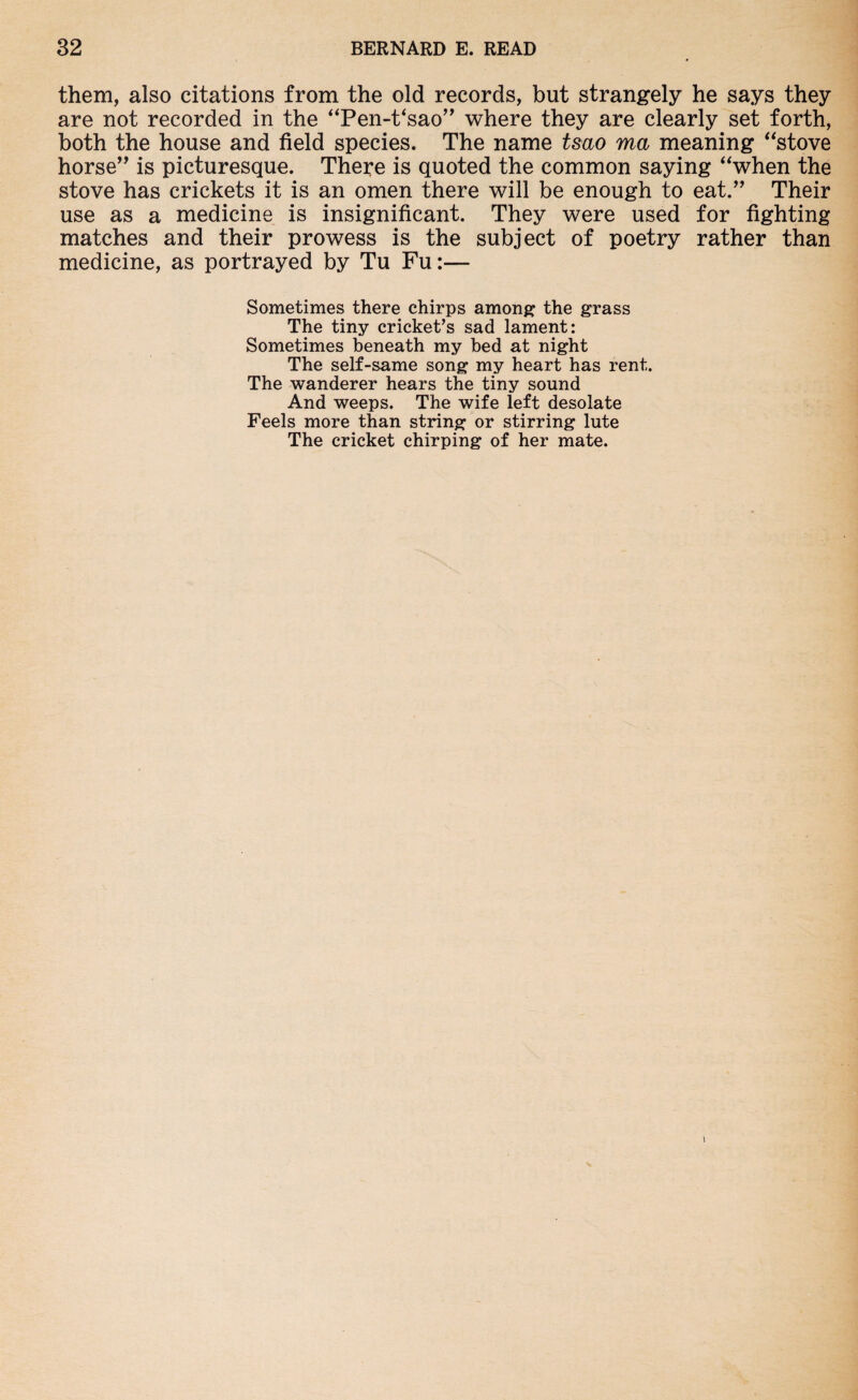 them, also citations from the old records, but strangely he says they are not recorded in the “Pen-t‘sao” where they are clearly set forth, both the house and field species. The name tsao ma meaning “stove horse” is picturesque. There is quoted the common saying “when the stove has crickets it is an omen there will be enough to eat.” Their use as a medicine is insignificant. They were used for fighting matches and their prowess is the subject of poetry rather than medicine, as portrayed by Tu Fu:— Sometimes there chirps among the grass The tiny cricket’s sad lament: Sometimes beneath my bed at night The self-same song my heart has rent. The wanderer hears the tiny sound And weeps. The wife left desolate Feels more than string or stirring lute The cricket chirping of her mate.