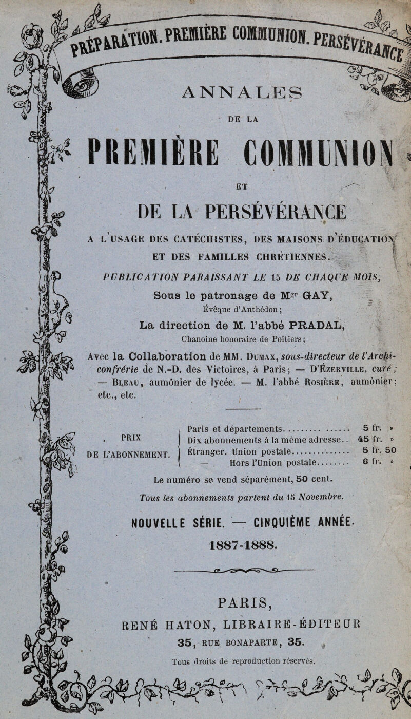 comninmmgg ANNALES DE LA PREMIERE COMMUNION ET DE LA PERSEVERANCE A L USAGE DES CATECHISTES, DES MAISONS D EDUCATION ET DES FAMILLES CHRETIENNES. PUBLICATION PABAISSANT LE 15 DE CHAQUE M01S, Sous le patronage de M&r GAY, Eveque d’Anthedon; La direction de M. l’abbe PRADAL, Cbanoine honoraire de Poitiers; Avec la Collaboration de MM. Dumax, sous-directeur de TArctii- confrdrie de N.-D. des Victoires, a Paris; — D’Ezerville, cure!; — Bleau, aumonier de lycee. — M. 1’abbe Rosiere, aumonier; etc., etc. PR1X DE L’ABONNEMENT. Paris et departements. 5 fr. » Dix abonnements a la meme adresse.. 45 fr. » Etranger. Union postale.. 5 fr. 50 — Hors l’Union postale. 6 fr. » Le numero se vend separement, 50 cent. Torn les abonnements partent du 15 Novembre. NOUVELLE SERIE. — CINQUIEME ANNEE. 1887-1888. PAEIS, RENE HATON, LIBRAIRE - EDIT E CJ R 35, RUE BONAPARTE, 35. Tous droits de reproduction reserves.