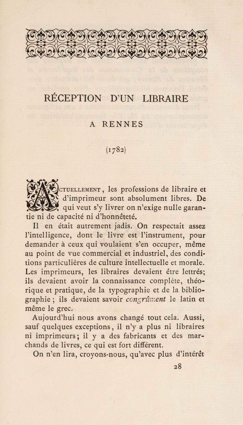 RECEPTION D’UN LIBRAIRE A RENNES (1782) ctuellement , les professions de libraire et d’imprimeur sont absolument libres. De qui veut s’y livrer on n’exige nulle garan- tie ni de capacite ni d’honnetete. II en etait autrement jadis. On respectait assez l’intelligence, dont le livre est Pinstrument, pour demander a ceux qui voulaient s’en occuper, meme au point de vue commercial et industriel, des condi¬ tions particulieres de culture intellectuelle et morale. Les imprimeurs, les libraires devaient etre lettres; ils devaient avoir la connaissance complete, theo- rique et pratique, de la typographic et de la biblio¬ graphic ; ils devaient savoir ccngrument le latin et meme le grec.- Aujourd’hui nous avons change tout cela. Aussi, sauf quelques exceptions, il n’y a plus ni libraires ni imprimeurs; il y a des fabricants et des mar- chands de livres, ce qui est fort different. On n’en lira, croyons-nous, qu’avec plus d’interet 28