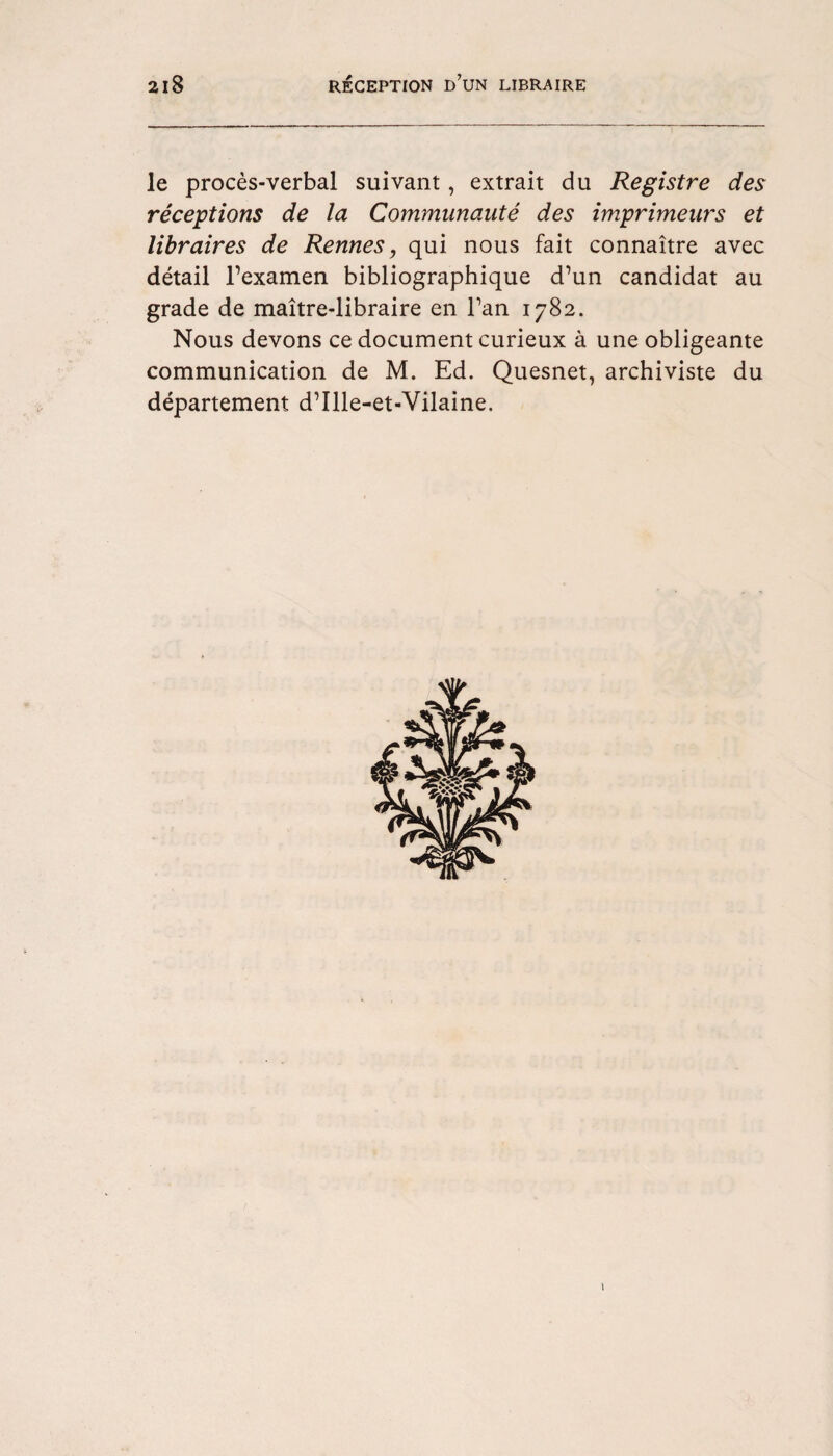 le proces-verbal suivant, extrait du Registre des receptions de la Communaute des imprimeurs et libraires de Rennes, qui nous fait connaitre avec detail l’examen bibliographique d’un candidat au grade de maitre-libraire en Tan 1782. Nous devons ce document curieux a une obligeante communication de M. Ed. Quesnet, archiviste du departement d’llle-et-Vilaine. 1