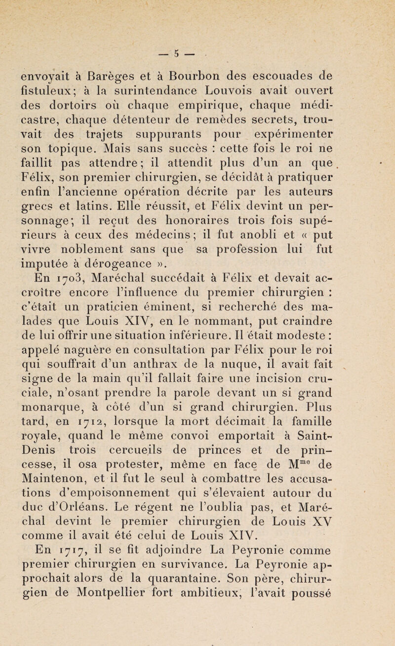 envoyait a Bareges et a Bourbon des escouades de fistuleux; a la surintendance Louvois avait ouvert des dortoirs ou chaque empirique, chaque medi- castre, chaque detenteur de remedes secrets, trou- vait des trajets suppurants pour experimenter son topique. Mais sans succes : cette fois le roi ne faillit pas attendre; il attendit plus d’un an que, Felix, son premier chirurgien, se decidat a pratiquer enfin l’ancienne operation decrite par les auteurs grecs et latins. Elle reussit, et Felix devint un per- sonnage; il recut des honoraires trois fois supe- rieurs a ceux des medecins; il fut anobli et « put vivre noblement sans que sa profession lui fut imputee a derogeance ». En 1703, Marechal succedait a Felix et devait ac- croitre encore Finfluence du premier chirurgien : c’etait un praticien eminent, si recherche des ma- lades que Louis XIY, en le nommant, put craindre de lui offrir une situation inferieure. Il etait modeste : appele naguere en consultation par Felix pour le roi qui souffrait d’un anthrax de la nuque, il avait fait signe de la main qu’il fallait faire une incision cru- ciale, n’osant prendre la parole devant un si grand monarque, a cote d’un si grand chirurgien. Plus tard, en 1712, lorsque la mort decimait la famille royale, quand le meme convoi emportait a Saint- Denis trois cercueils de princes et de prin- cesse, il osa protester, meme en face de Mme de Maintenon, et il fut le seul a combattre les accusa¬ tions d’empoisonnement qui s’elevaient autour du due d’Orleans. Le regent ne l’oublia pas, et Mare¬ chal devint le premier chirurgien de Louis XV comme il avait ete celui de Louis XIV. En 1717, il se fit adjoindre La Peyronie comme premier chirurgien en survivance. La Peyronie ap- prochait alors de la quarantaine. Son pere, chirur¬ gien de Montpellier fort ambitieux, 1’avait pousse