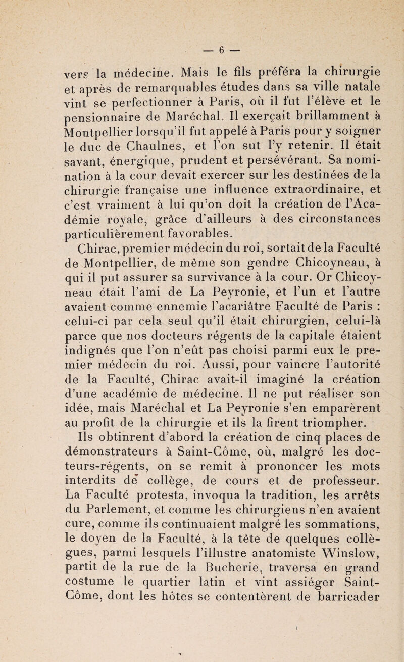 vere la medecine. Mais le fils prefera la chirurgie et apres de remarquables etudes dans sa ville natale vint se perfectionner a Paris, oil il fut l’eleve et le pensionnaire de Marechal. II exercait brillamment a Montpellier lorsqu’il fut appele a Paris pour y soigner le due de Ghaulnes, et Ton sut Fy retenir. II etait savant, energique, prudent et perseverant. Sa nomi¬ nation a la cour devait exercer sur les destinees de la chirurgie francaise une influence extraordinaire, et c’est vraiment a lui qu’on doit la creation de PAca- demie royale, grace d’ailleurs a des circonstances particulierement favorables. Chirac, premier medecin du roi, sortait de la Faculte de Montpellier, de mime son gendre Chicoyneau, a qui il put assurer sa survivance a la cour. Or Chicoy¬ neau etait l’ami de La Peyronie, et Fun et l’autre avaient comme ennemie l’acariatre Faculte de Paris : celui-ci par cela seul qu’il etait chirurgien, celui-la parce que nos docteurs regents de la capitale etaient indignes que l’on n’eiit pas choisi parmi eux le pre¬ mier medecin du roi. Aussi, pour vaincre Pautorite de la Faculte, Chirac avait-il imagine la creation d’une academie de medecine. Il ne put realiser son idee, mais Marechal et La Peyronie s’en emparerent au profit de la chirurgie et ils la firent triompher. Ils obtinrent d’abord la creation de cinq places de demonstrateurs a Saint-Come, oil, malgre les doc- teurs-regents, on se remit a prononcer les mots interdits de college, de cours et de professeur. La Faculte protesta, invoqua la tradition, les arrets du Parlement, et comme les chirurgiens n’en avaient cure, comme ils continuaient malgre les sommations, le doyen de la Faculte, a la tete de quelques colle- gues, parmi lesquels l’illustre anatomiste Winslow, partit de la rue de la Bucherie, traversa en grand costume le quartier latin et vint assieger Saint- Come, dont les hotes se contenterent de barricader