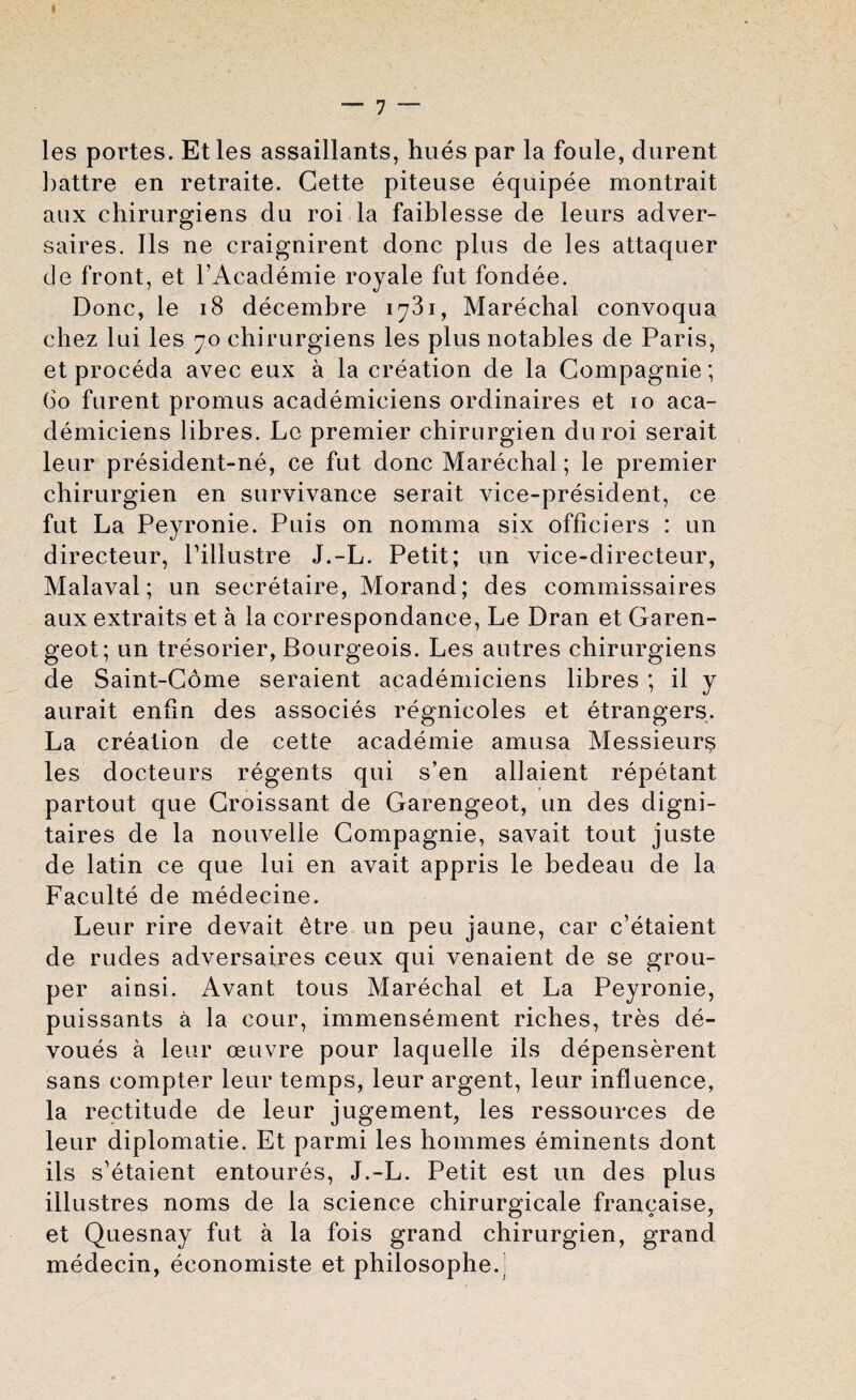 les portes. Etles assaillants, hues par la foule, durent l>attre en retraite. Cette piteuse equipee montrait aux chirurgiens du roi la faiblesse de leurs adver- saires. Ils ne craignirent done plus de les attaquer de front, et l’Academie royale fut fondee. Done, le 18 decembre 1781, Marechal convoqua chez lui les 70 ehirurgiens les plus notables de Paris, etproceda avec eux a la creation de la Compagnie; 60 furent promus academieiens ordinaires et 10 aca- demiciens libres. Lc premier chirurgien duroi serait leur president-ne, ce fut done Marechal; le premier chirurgien en survivance serait vice-president, ce fut La Peyronie. Puis on nomma six officiers : un directeur, Pillustre J.-L. Petit; un vice-directeur, Malaval; un secretaire, Morand; des commissaires aux extraits et a la correspondance, Le Dran et Garen- geot; un tresorier, Bourgeois. Les autres chirurgiens de Saint-Come seraient academieiens libres ; il y aurait enfin des associes regnicoles et etrangers. La creation de cette academie amusa Messieurs les docteurs regents qui s’en allaient repetant partout que Croissant de Garengeot, un des digni- taires de la nouvelle Compagnie, savait tout juste de latin ce que lui en avait appris le bedeau de la Faculte de medecine. Leur rire devait etre un peu jaune, car e’etaient de rudes adversaires ceux qui venaient de se grou¬ per ainsi. Avant tous Marechal et La Peyronie, puissants a la cour, immensement riches, tres de¬ vours a leur oeuvre pour laquelle ils depenserent sans compter leur temps, leur argent, leur influence, la rectitude de leur jugement, les ressources de leur diplomatie. Et parmi les hommes eminents dont ils s'etaient entoures, J.-L. Petit est un des plus illustres noms de la science chirurgicale francaise, et Quesnay fut a la fois grand chirurgien, grand medecin, economiste et philosophe.