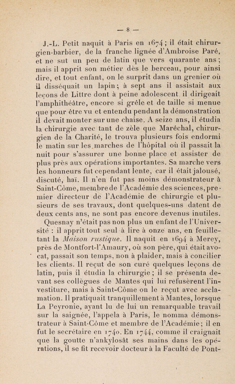 J.-L. Petit naquit a Paris en 1674; il etait chirur- gien-barbier, de la franche lignee d’Ambroise Pare, et ne sut un peu de latin que vers quarante ans ; mais il apprit son metier des le berceau, pour ainsi dire, et tout enfant, on le surprit dans un grenier oil il dissequait un lapin *, a sept ans il assistait aux leeons de Littre dont a peine adolescent il dirigeait Famphitheatre, encore si grele et de taille si menue que pour etre vu et entendu pendant la demonstration il devait monter sur une chaise. A seize ans, il etudia la chirurgie avec tant de zele que Marechal, chirur- gien de la Gharite, le trouva plusieurs fois endormi le matin sur les,marches de Fhopital ou il passait la nuit pour s’assurer une bonne place et assister de plus pres aux operations importantes. Sa marche vers les honneurs fut cependant lente, car il etait jalouse, discute, hai. Il n’en fut pas moins demonstrates a Saint-Gome, membrede FAcademie des sciences, pre- mier directeur de FAcademie de chirurgie et plu¬ sieurs de ses travaux, dont quelques-uns datent de deux cents ans, lie sont pas encore devenus inutiles. Quesnay n’etait pas non plus un enfant de FUniver- site : il apprit tout seul a lire a onze ans, en feuille- tant la Maison rustique. Il naquit en 1694 a Merey, pres de Montfort-FAmaury, oil son pere, qui etait avo- ' cat, passait son temps, non a plaider, mais a concilier les clients. Il recut de son cure quelques leeons de latin, puis il etudia la chirurgie ; il se presenta de- vant ses coliegues de Mantes qui lui refuserent Fin-* vestiture, mais a Saint-Gome on le recut avec accla- mation. Il pratiquait tranquillement a Mantes, lorsque La Peyronie, ayant lu de lui un remarquable travail sur la saignee, Fappela a Paris, le nomma demons- trateur a Saint-Gome et membre de FAcademie; il en fut le secretaire en 1740. En 1744, comme il craignait que la goutte n’ankylosat ses mains dans les ope¬ rations, il se fit recevoir docteur a la Faculte de Pont-