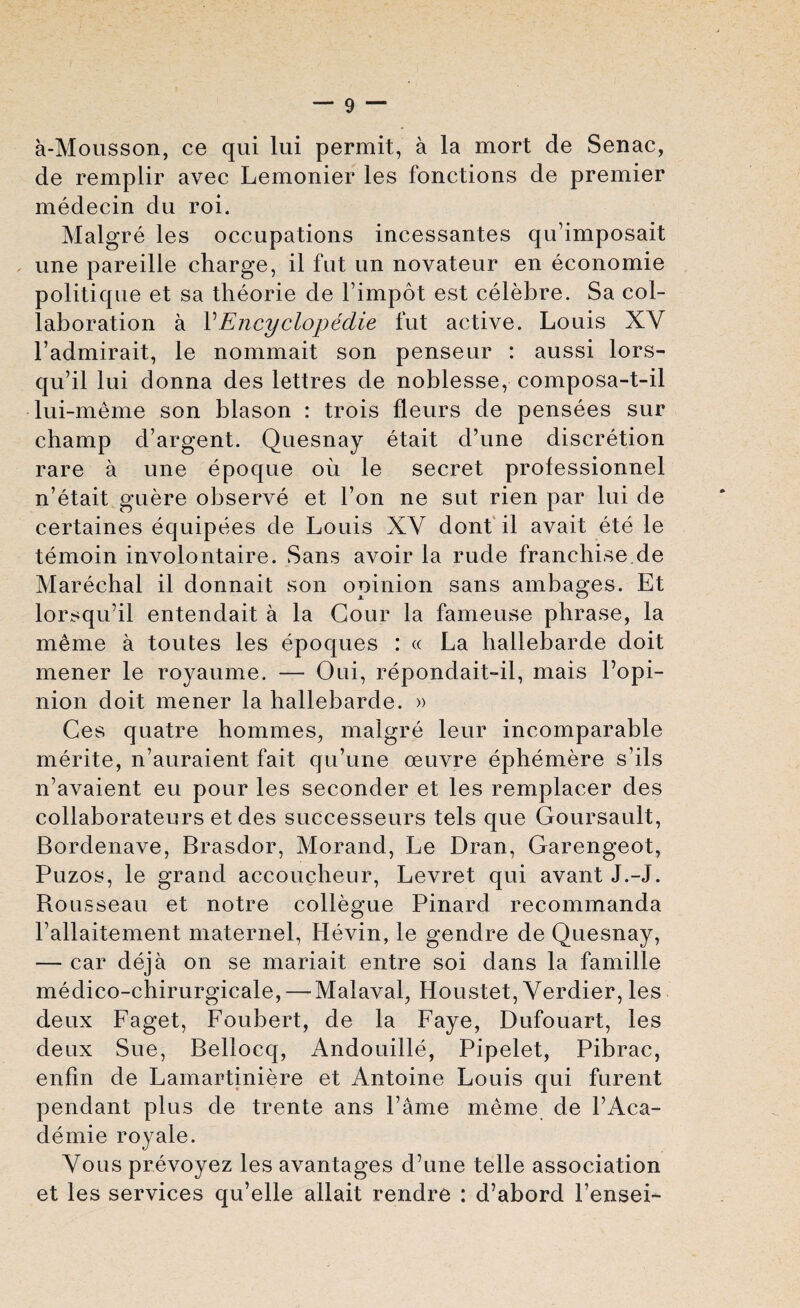 a-Mousson, ce qui lui permit, a la mort de Senac, de remplir avec Lemonier les fonctions de premier medecin du roi. Malgre les occupations incessantes qu’imposait une pareille charge, il fut un novateur en economie politique et sa theorie de l’impot est celebre. Sa col¬ laboration a VEncyclopedic fut active. Louis XV l’admirait, le nommait son penseur : aussi lors- qu’il lui donna des lettres de noblesse, composa-t-il lui-meme son blason : trois fleurs de pensees sur champ d’argent. Quesnay etait d’une discretion rare a une epoque oil le secret professionnel n’etait guere observe et Ton ne sut rien par lui de certaines equipees de Louis XV dont il avait ete le temoin involontaire. Sans avoir la rude franchise de Marechal il donnait son opinion sans ambages. Et lorsqu’il entendait a la Gour la fameuse phrase, la meme a toutes les epoques : « La ballebarde doit mener le royaume. — Oui, repondait-il, mais l’opi- nion doit mener la hallebarde. » Ces quatre hommes, malgre leur incomparable merite, n’auraient fait qu’une oeuvre ephemere s’ils n’avaient eu pour les seconder et les remplacer des collaborateurs et des successeurs tels que Goursault, Bordenave, Brasdor, Morand, Le Dran, Garengeot, Puzos, le grand accoucheur, Levret qui avant J.-J. Rousseau et notre collegue Pinarcl recommanda Pallaitement maternel, Hevin, le gendre de Quesnay, — car deja on se mariait entre soi dans la famille medico-chirurgicale, — Malaval, Houstet, Verdier, les deux Faget, Foubert, de la Faye, Dufouart, les deux Sue, Bellocq, Andouille, Pipelet, Pibrac, enfm de Lamartiniere et Antoine Louis qui furent pendant plus de trente ans Fame meme de FAca- clemie royale. Vous prevoyez les avantages d’une telle association et les services qu’elle allait rendre : d’abord l’ensei-