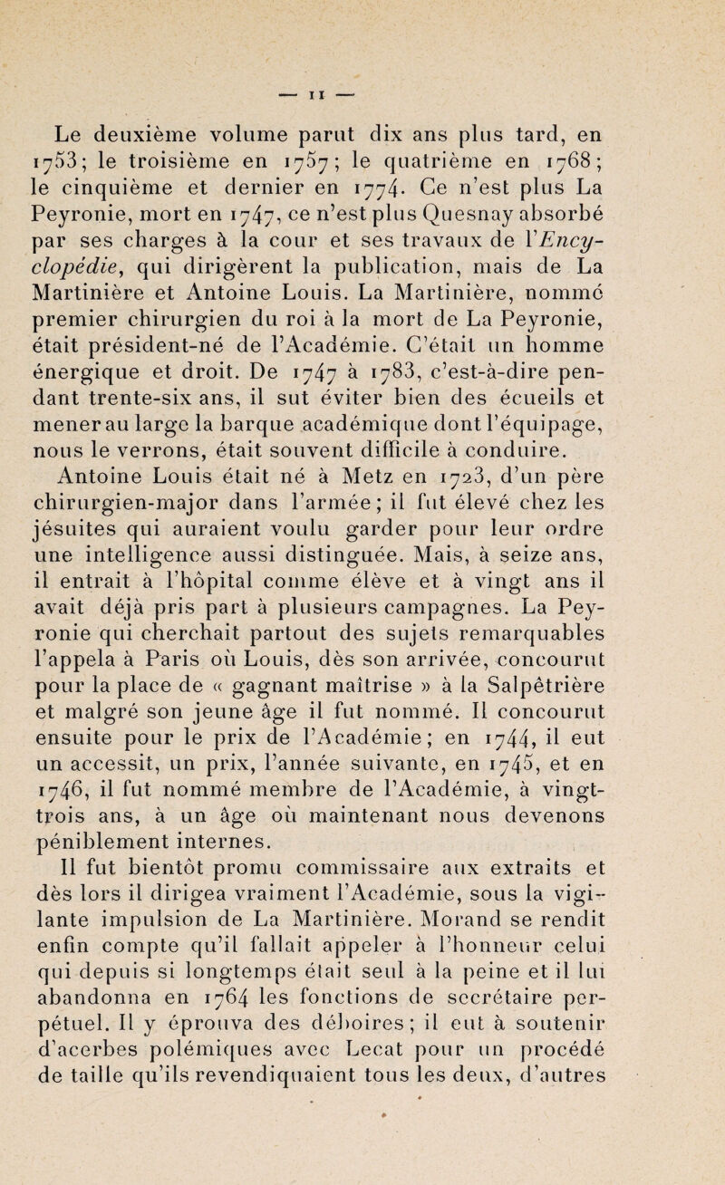 Le deuxieme volume parut dix ans plus tard, en 1^53; le troisieme en 17^7; le quatrieme en 1768; le cinquieme et dernier en 1774* Ce n’est plus La Peyronie, mort en 1747, ce n’est plus Quesnay absorbe par ses charges & la cour et ses travaux de VEncy¬ clopedic, qui dirigerent la publication, mais de La Martiniere et Antoine Louis. La Martiniere, nomine premier chirurgien du roi a la mort de La Peyronie, etait president-ne de l’Academie. C’etait un homme energique et droit. De 1747 a 1783, c’est-a-dire pen¬ dant trente-six ans, il sut eviter bien des ecueils et menerau large la barque academique dont l’equipage, nous le verrons, etait souvent difficile a conduire. Antoine Louis etait ne a Metz en 1723, d’un pere chirurgien-major dans l’armee; il fut eleve chez les jesuites qui auraient voulu garder pour leur ordre une intelligence aussi distinguee. Mais, a seize ans, il entrait a Phopital comme eleve et a vingt ans il avait deja pris part a plusieurs campagnes. La Pey¬ ronie qui cherchait partout des sujets remarquables l’appela a Paris oil Louis, des son arrivee, concourut pour la place de « gagnant maitrise » a la Salpetriere et malgre son jeune age il fut nomine. Il concourut ensuite pour le prix de l’Academie; en 1744, il eut un accessit, un prix, l’annee suivante, en 1745, et en 1746, il fut nomme membre de l’Academie, a vingt- trois ans, a un age oil maintenant nous devenons peniblement internes. Il fut bientot promu commissaire aux extraits et des lors il dirigea vraiment l’Academie, sous la vigi¬ lante impulsion de La Martiniere. Morand se rendit enfin compte qu’il fallait appeler a l’honneur celui qui depuis si longtemps etait seul a la peine et il lux abandonna en 1764 les fonctions de secretaire per- petuel. Il y eprouva des deboires; il eut a soutenir d’acerbes polemiques avec Lecat pour un procede de tail le qu’ils revendiquaient tous les deux, d’autres