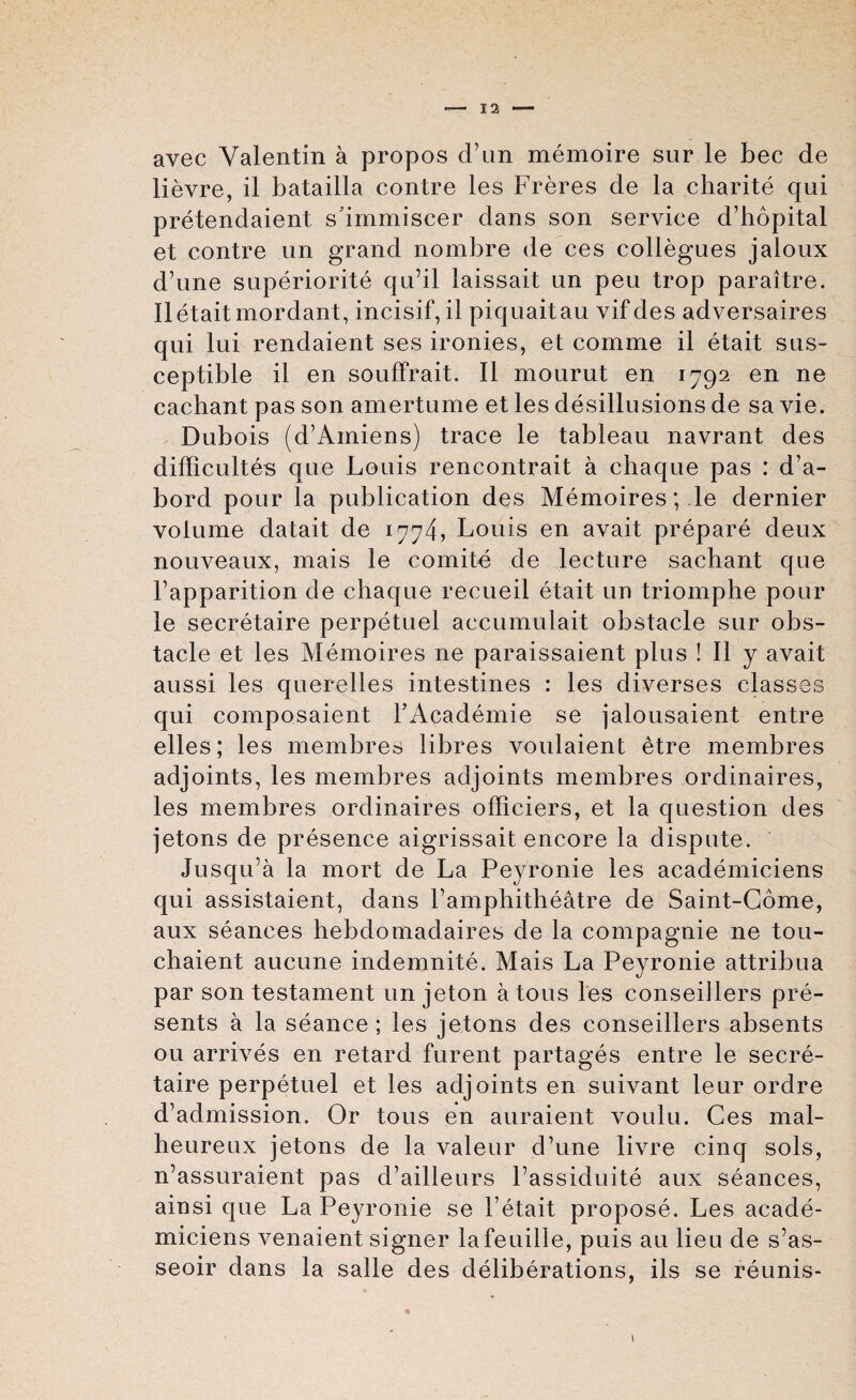 avec Valentin a propos d’un memoire sur le bee de lievre, il batailla contre les Freres de la charite qui pretendaient sdmmiscer dans son service d’hopital et contre un grand nombre de ces collegues jaloux d’une superiorite qu’il laissait un peu trop paraltre. Il etait mordant, incisif, il piquaitau vifdes adversaires qui lui rendaient ses ironies, et comme il etait sus¬ ceptible il en souffrait. Il mourut en 1792 en ne cachant pas son amertume et les disillusions de sa vie. Dubois (d’Amiens) trace le tableau navrant des difficultes que Louis rencontrait a chaque pas : d’a- bord pour la publication des Memoires; .le dernier volume datait de 1774, Louis en avait prepare deux nouveaux, mais le comite de lecture sachant que Fapparition de chaque recueil etait un triomphe pour le secretaire perpetuel accumulait obstacle sur obs¬ tacle et les Memoires ne paraissaient plus ! Il y avait aussi les querelles intestines : les diverses classes qui composaient FAcademie se jalousaient entre elles; les membres libres voulaient etre membres adjoints, les membres adjoints membres ordinaires, les membres ordinaires officiers, et la question des jetons de presence aigrissait encore la dispute. Jusqu’a la mort de La Peyronie les academiciens qui assistaient, dans l’amphitheatre de Saint-Gome, aux seances hebdomadaires de la compagnie ne tou- chaient aucune indemnity. Mais La Peyronie attribua par son testament un jeton a tous les conseillers pre¬ sents a la seance ; les jetons des conseillers absents oil arrives en retard furent partages entre le secre¬ taire perpetuel et les adjoints en suivant leur ordre d’admission. Or tous en auraient voulu. Ces mal- heureux jetons de la valeur dhine livre cinq sols, n’assuraient pas d’ailleurs Fassiduite aux seances, ainsi que La Peyronie se Fetait propose. Les acade¬ miciens venaient signer lafeuille, puis au lieu de s’as- seoir dans la salle des deliberations, ils se reunis-
