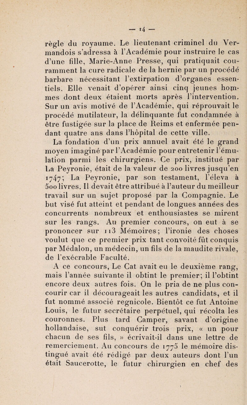 regie du royaume. Le lieutenant criminel du Ver- mandois s’adressa a PAcademie pour instruire le cas d’une fille, Marie-Anne Presse, qui pratiquait cou- ramment la cure radicale de la hernie par un procede barbare necessitant Pextirpation d’organes essen- tiels. Elle venait d’operer ainsi cinq jeunes hopi- mes dont deux etaient morts apres Pintervention. Sur un avis motive de PAcademie, qui reprouvait le procede mutilateur, la delinquante fut condamnee a etre fustigee sur la place de Reims et enfermee pen¬ dant quatre ans dans Phopital de cette ville. La fondation d’un prix annuel avait ete le grand moyen imagine par PAcademie pour entretenir Pemu- lation parmi les chirurgiens. Ce prix, institue par La Peyronie, etait de la valeur de 200 livres jusqu’en 1747*, La Peyronie, par son testament, Peleva a 5oo livres. II devait etre attribue a Pauteur du meilleur travail sur un sujet propose par la Gompagnie. Le but vise fut atteint et pendant de longues annees des concurrents nombreux et enthousiastes se mirent sur les rangs. Au premier concours, on eut a se prononcer sur 113 Memoires; Pironie des choses voulut que ce premier prix tant convoite fut conquis par Medalon, un medecin, un fils de la maudite rivale, de l’execrable Faculte. A ce concours, Le Cat avait eu le deuxieme rang, mais Pannee suivante il obtint le premier; il l’obtint encore deux autres fois. On le pria de ne plus con- courir car il decourageait les autres candidats, et il fut nomme associe regnicole. Bientot ce fut Antoine Louis, le futur secretaire perpetuel, qui recolta les couronnes. Plus tard Camper, savant d’origine hollandaise, sut conquerir trois prix, « un pour chacun de ses fils, » ecrivait-il dans une lettre de remerciement. Au concours de 177^ le memoire dis¬ tingue avait ete redige par deux auteurs dont Pun etait Saucerotte, le futur chirurgien en chef des \