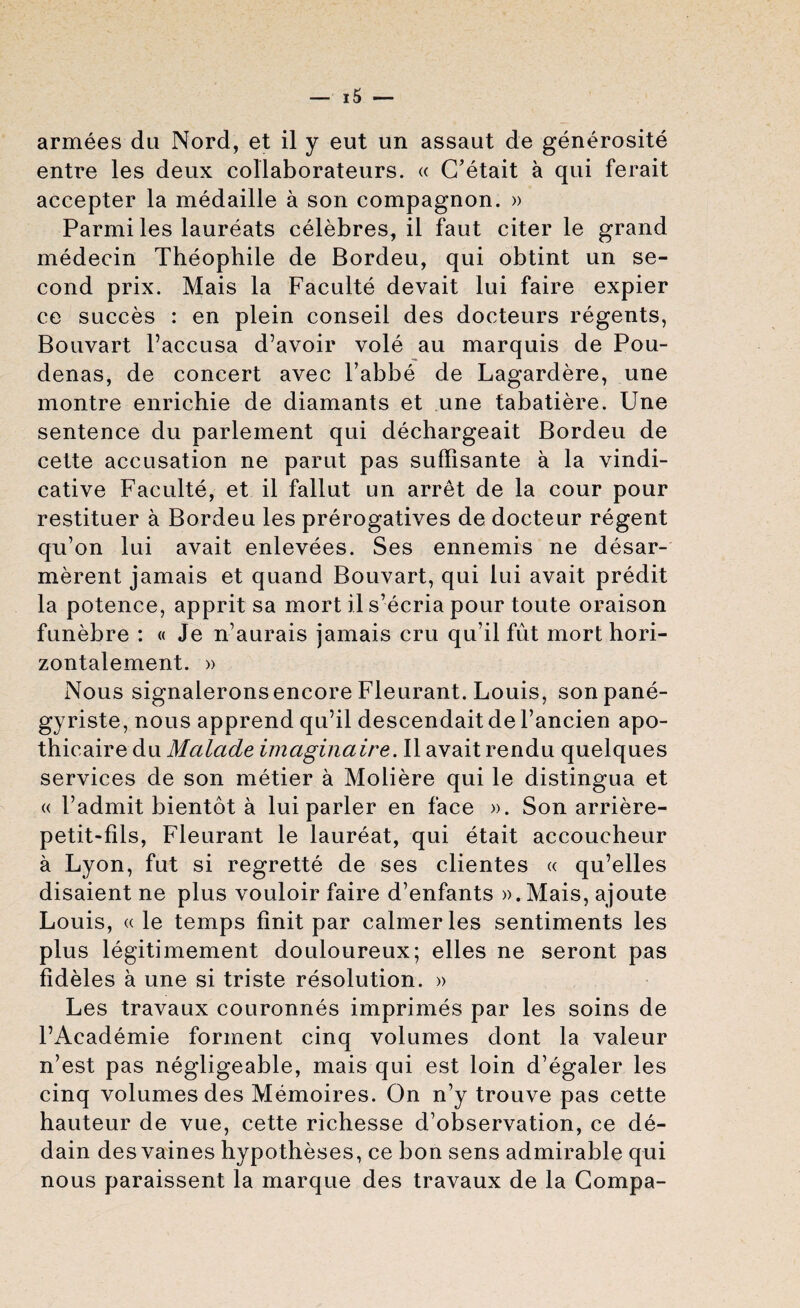 armees du Nord, et il y eut un assaut de generosite entre les deux collaborateurs. « C’etait a qui ferait accepter la medaille a son compagnon. » Parmi les laureats celebres, il faut citer le grand medecin Theophile de Bordeu, qui obtint un se¬ cond prix. Mais la Faculte devait lui faire expier ce succes : en plein conseil des docteurs regents, Bouvart l’accusa d’avoir vole au marquis de Pou- denas, de concert avec l’abbe de Lagardere, une montre enrichie de diamants et une tabatiere. Une sentence du parlement qui dechargeait Bordeu de cette accusation ne parut pas suffisante a la vindi¬ cative Faculte, et il fallut un arret de la cour pour restituer a Bordeu les prerogatives de docteur regent qu’on lui avait enlevees. Ses ennemfs ne desar- merent jamais et quand Bouvart, qui lui avait predit la potence, apprit sa mort il s’ecria pour toute oraison funebre : « Je n’aurais jamais cru qu’il fut mort hori- zontalement. » Nous signaleronsencore Fleurant. Louis, sonpane- gyriste, nous apprend qu’il descendait de Fancien apo- thicaire du Malade imaginaire. Il avait rendu quelques services de son metier a Moliere qui le distingua et « Padmit bientot a lui parler en face ». Son arriere- petit-fils, Fleurant le laureat, qui etait accoucheur a Lyon, fut si regrette de ses clientes « qu’elles disaient ne plus vouloir faire d’enfants ».Mais, ajoute Louis, « le temps Unit par calmer les sentiments les plus legitimement douloureux; elles ne seront pas fideles a une si triste resolution. » Les travaux couronnes imprimes par les soins de l’Academie forment cinq volumes dont la valeur n’est pas negligeable, mais qui est loin d’egaler les cinq volumes des Memoires. On n’y trouve pas cette hauteur de vue, cette richesse d’observation, ce de- dain des vaines hypotheses, ce bon sens admirable qui nous paraissent la marque des travaux de la Compa-