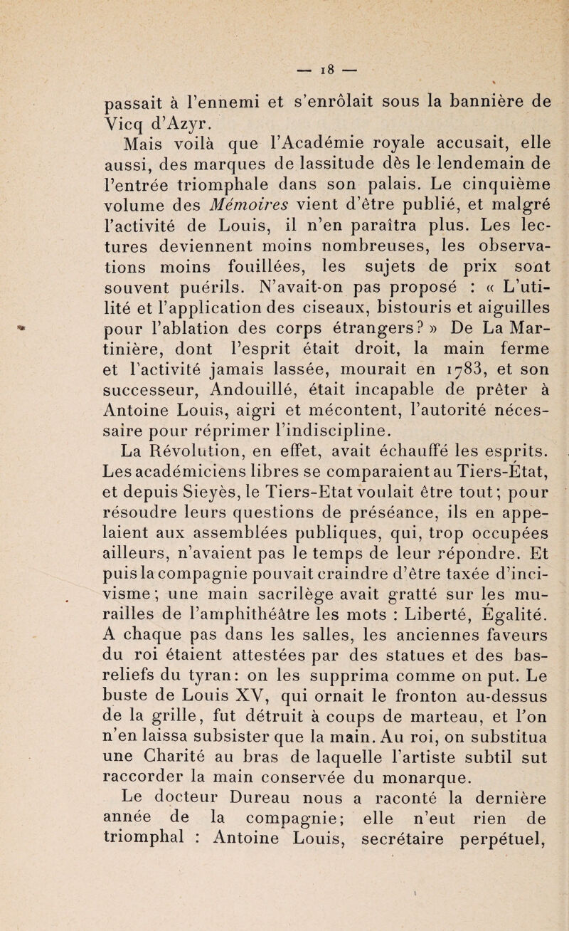 passait a l’ennemi et s’enrolait sous la banniere de Yicq d’Azyr. Mais voila que l’Academie royale accusait, elle aussi, des marques de lassitude d6s le lendemain de Fentree triomphale dans son palais. Le cinquieme volume des Memoires vient d’etre publie, et malgre l’activite de Louis, il n’en paraitra plus. Les lec¬ tures deviennent moins nombreuses, les observa¬ tions moins fouillees, les sujets de prix sont souvent puerils. N’avait-on pas propose : « L’uti- lite et l’application des ciseaux, bistouris et aiguilles pour Fablation des corps etrangers? » De La Mar- tiniere, dont l’esprit etait droit, la main ferme et Factivite jamais lassee, mourait en 1783, et son successeur, Andouille, etait incapable de preter a Antoine Louis, aigri et mecontent, l’autorite neces- saire pour reprimer Findiscipline. La Revolution, en effet, avait echauffe les esprits. Les academiciens libres se comparaient au Tiers-Etat, et depuis Sieyes, le Tiers-Etat voulait etre tout; pour resoudre leurs questions de preseance, ils en appe- laient aux assemblees publiques, qui, trop occupees ailleurs, n’avaient pas le temps de leur repondre. Et puis la compagnie pouvait craindre d’etre taxee d’inci- visme; une main sacrilege avait gratte sur les mu- railles de Famphitheatre les mots : Liberte, Egalite. A chaque pas dans les salles, les anciennes faveurs du roi etaient attestees par des statues et des bas- reliefs du tyran: on les supprima comme on put. Le buste de Louis XY, qui ornait le fronton au-dessus de la grille, fut detruit a coups de marteau, et Fon n’en laissa subsister que la main. Au roi, on substitua une Charite au bras de laquelle Fartiste subtil sut raccorder la main conservee du monarque. Le docteur Dureau nous a raconte la derniere annee de la compagnie; elle n’eut rien de triomphal : Antoine Louis, secretaire perpetuel,