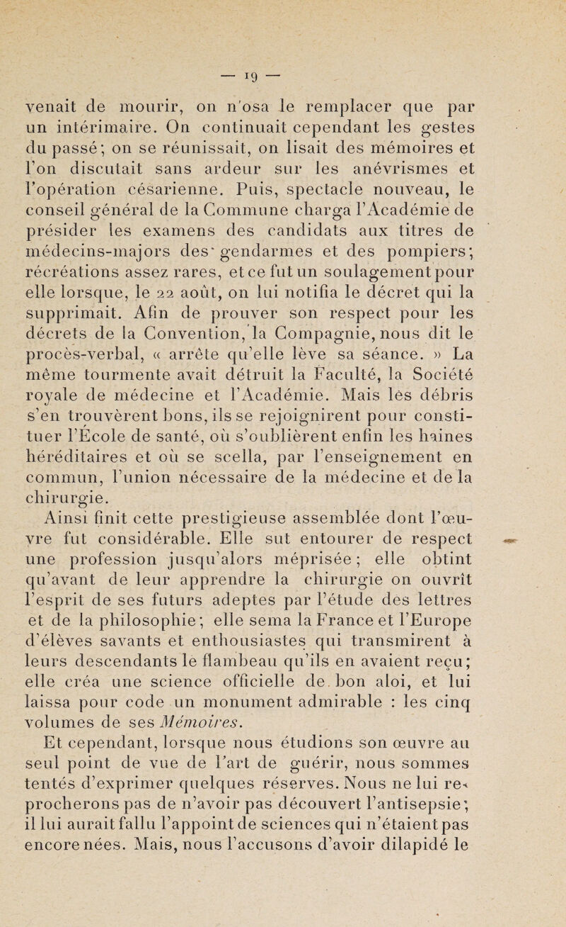 venait de mourir, on n'osa le remplacer qae par un interimaire. On continuait cependant les gestes du passe; on se reunissait, on lisait des memoires et Ton discutait sans ardeur sur les anevrismes et Foperation cesarienne. Puis, spectacle nouveau, le conseil general de la Commune cliarga FAcademie de presider les examens des candidats aux titres de medecins-majors des* gendarmes et des pompiers; recreations assez rares, etcefutun soulagement pour elle lorsque, le 22 aout, on lui notifia le decret qui la supprimait. Alin de prouver son respect pour les decrets de la Convention, la Compagnie, nous dit le proces-verbal, « arrete qu’elle leve sa seance. » La meme tourmente avait detruit la Faculte, la Societe royale de medecine et FAcademie. Mais les debris s’en trouverent bons, ils se rejoignirent pour consti- tuer FEcole de sante, oil s’oublierent enfin les haines hereditaires et 011 se scella, par l’enseignement en common, l union necessaire de la medecine et de la chirurgie. Ainsi finit cette prestigieuse assemblee dont Fceu- vre fut considerable. Elle sut entourer de respect une profession jusqu’alors meprisee; elle obtint qu’avant de leur apprendre la chirurgie on ouvrit l’esprit de ses futurs adeptes par Fetude des lettres et de la philosophic; elle sema la France et FEurope cFeleves savants et enthousiastes qui transmirent a leurs descendants le flambeau qu’ils en avaient recu; elle crea une science officielle de bon aloi, et lui laissa pour code un monument admirable : les cinq volumes de ses Memoires. Et cependant, lorsque nous etudions son oeuvre au seul point de vue de Fart de guerir, nous sommes tentes d’exprimer quelques reserves. Nous nelui re-^ procherons pas de Aavoir pas decouvert Fantisepsie; il lui auraitfallu Fappointde sciences qui n’etaientpas encore nees. Mais, nous Faccusons d’avoir dilapide le