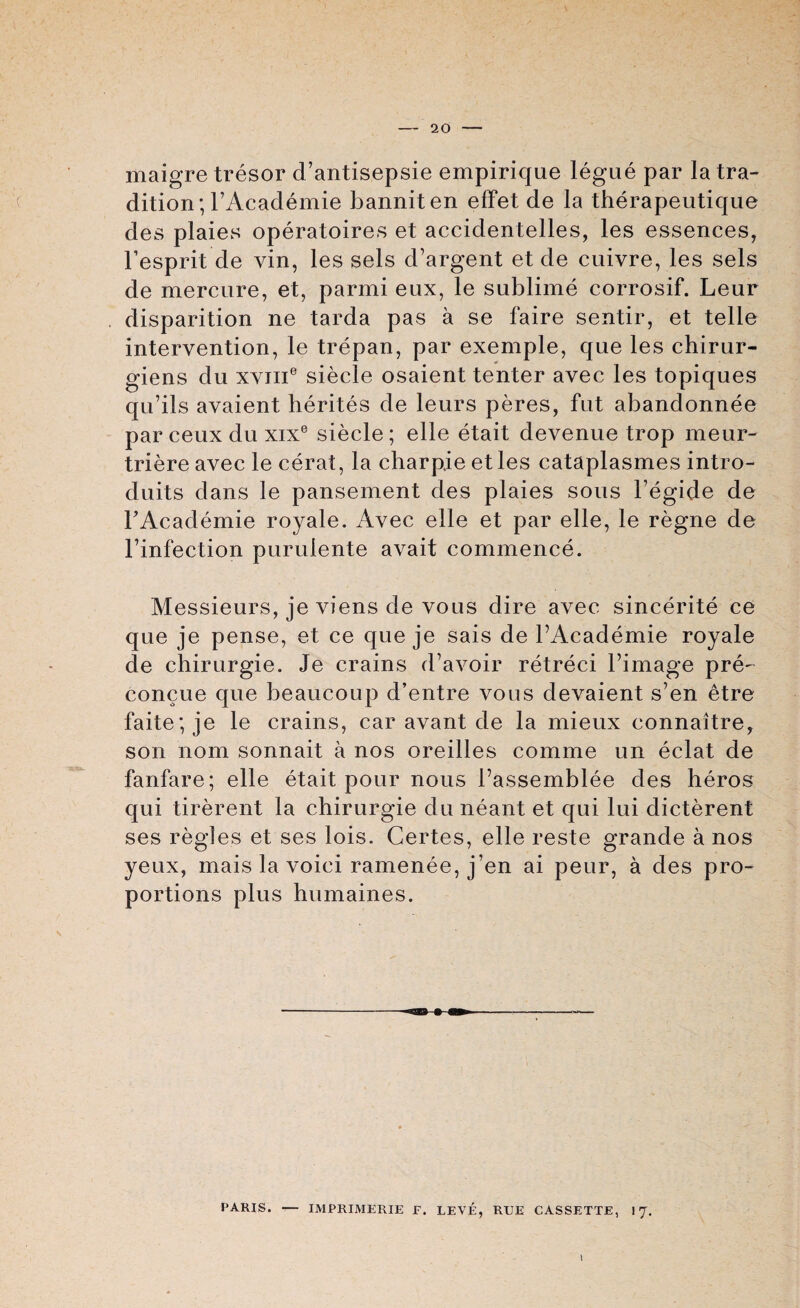 maigre tresor d’antisepsie empirique legue par la tra¬ dition ; l’Academie banniten effet de la therapeutique des plaies operatoires et accidentelles, les essences, l’esprit de vin, les sels d’argent et de cuivre, les sels de mercure, et, parmi eux, le sublime corrosif. Leur disparition ne tarda pas a se faire sentir, et telle intervention, le trepan, par exemple, que les chirur- giens du xvjii6 siecle osaient tenter avec les topiques qu’ils avaient herites de leurs peres, fut abandonnee par ceux du xixe siecle; elle etait devenue trop meur- triere avec le cerat, la charpie et les cataplasmes intro- duits dans le pansement des plaies sous l’egide de FAcademie royale. Avec elle et par elle, le regne de l’infection purulente avait commence. Messieurs, je viens de vous dire avec sincerite ce que je pense, et ce que je sais de PAcademie royale de chirurgie. Je crains d’avoir retreci l’image pre- concue que beaucoup d’entre vous devaient s’en etre faite; je le crains, car avant de la mieux connaitre, son nom sonnait a nos oreilles comme un eclat de fanfare; elle etait pour nous Passemblee des heros qui tirerent la chirurgie du neant et qui lui dicterent ses regies et ses lois. Certes, elle reste grande a nos yeux, mais la voici ramenee, j en ai peur, a des pro¬ portions plus humaines. F’ARIS. — IMPRIMERIE F. LEVE, RUE CASSETTE, I'J. 1
