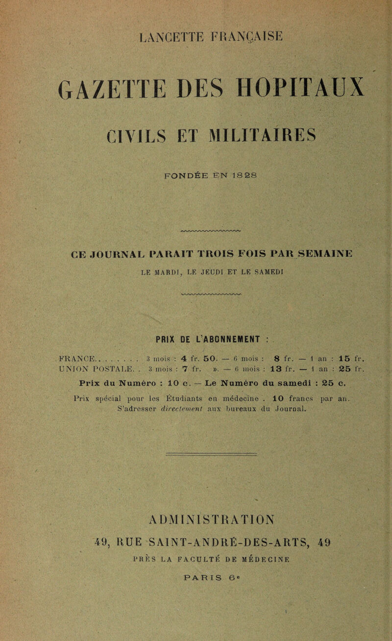 LANCETTE FRANQAJSE GAZETTE DES HOPITAUX C1VILS ET MILITAIRES FONDEE EN 1828 CE JOURNAL PARA IT TROIS FOIS PAR SEMAINE LE MARDJ, LE JEUDI ET LE SAMEDI PRIX DE L ABGNNEMENT : FRANCE.. .. 3 mois : 4 fr. 50. — 6 mois : 8 fr. — 1 an : 15 fr. UNION POSTALE. . 3 mois : 7 fr. ». — 6 mois : 13 fr. — 1 an : 25 fr. Prix du Numero : 10 c. — Le Numero du samedi : 25 c. Prix special pour les Etudiants en mddecine . 10 francs par an. S’adresser directement aux bureaux du Journal. ADMINISTRATION 49, RUE SAINT-ANDRB-DES-ARTS, 49 PRES LA FACULTE DE MEDECINE PARIS 6* l