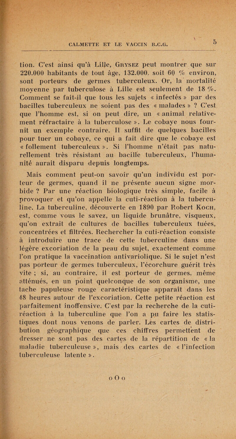 \ tion. C’est ainsi qu’à Lille, Grysez peut montrer que sur 220.000 habitants de tout âge, 132.000, soit 60 % environ, sont porteurs de germes tuberculeux. Or, la mortalité moyenne par tuberculose à Lille est seulement de 18 %. Comment se fait-il que tous les sujets « infectés » par des bacilles tuberculeux ne soient pas des « malades » ? C’est, que l’homme est, si on peut dire, un « animal relative¬ ment réfractaire à la tuberculose». Le cobaye nous four¬ nit un exemple contraire. Il suffit de quelques bacilles pour tuer un cobaye, ce qui a fait dire que le cobaye est «follement tuberculeux». Si l’homme n’était pas natu¬ rellement très résistant au bacille tuberculeux, l’huma¬ nité aurait disparu depuis longtemps. Mais comment peut-on savoir qu’un individu est por¬ teur de germes, quand il ne présente aucun signe mor¬ bide ? Par une réaction biologique très simple, facile à provoquer et qu’on appelle la cuti-réaction à la tubercu¬ line. La tuberculine, découverte en 1890 par Robert Koch, est, comme vous le savez, un liquide brunâtre, visqueux, qu’on extrait de cultures de bacilles tuberculeux tuées, concentrées et filtrées. Rechercher la cuti-réaction consiste à introduire une trace de cette tuberculine dans une légère excoriation de la peau du sujet, exactement comme l’on pratique la vaccination antivariolique. Si le sujet n’est pas porteur de germes tuberculeux, l’écorchure guérit très vite ; si, au contraire, il est porteur de germes, même atténués, en un point quelconque de son organisme, une tache papuleuse rouge caractéristique apparaît dans les 48 heures autour de l’excoriation. Cette petite réaction est parfaitement inofFensive. C’est par la recherche de la cuti- réaction à la tuberculine que l’on a pu faire les statis¬ tiques dont nous venons de parler. Les cartes de distri¬ bution géographique que ces chiffres permettent de dresser ne sont pas des cartes de la répartition de « la maladie tuberculeuse», mais des cartes de «l’infection tuberculeuse latente ». O O O