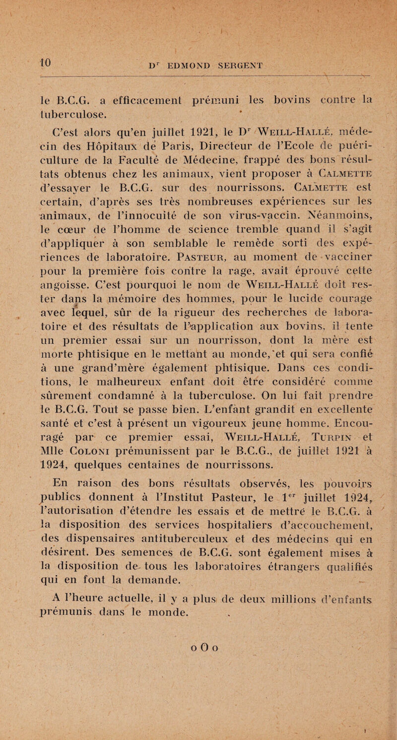 le B.C.G. a efficacement prémuni les bovins contre la tuberculose. C’est alors qu’en juillet 1921, le D'’ Weill-Hallé, méde¬ cin des Hôpitaux dé Paris, Directeur de l’Ecole de puéri¬ culture de la Faculté de Médecine, frappé des bons résul¬ tats obtenus chez les animaux, vient proposer à Calmette d’essayer le B.C.G. sur des nourrissons. Calmette est certain, d’après ses très nombreuses expériences sur les animaux, de l’innocuité de son virus-vaccin. Néanmoins, le cœur de l’homme de science tremble quand il s’agit d’appliquer à son semblable le remède sorti des expé¬ riences de laboratoire. Pasteur, au moment de vacciner pour la première fois contre la rage, avait éprouvé cette angoisse. C’est pourquoi le nom de Weill-Hallé doit res¬ ter dans la mémoire des hommes, pour le lucide courage 'é. avec lequel, sûr de la rigueur des recherches de labora¬ toire et des résultats de P'application aux bovins, il tente un premier essai sur un nourrisson, dont la mère est morte phtisique en le mettant au monde,'et qui sera confié à une grand’mère également phtisique. Dans ces condi¬ tions, le malheureux enfant doit être considéré comme sûrement condamné à la tuberculose. On lui fait prendre le B.C.G. Tout se passe bien. L’enfànt grandit en excellente santé et c’est à présent un vigoureux jeune homme. Encou¬ ragé par ce premier essai, Weill-Hallé, Türpin et Mlle CoLONi prémunissent par le B.C.G., de juillet 1921 à 1924, quelques centaines de nourrissons. En raison des bons résultats observés, les pouvoirs publics donnent à l’Institut Pasteur, le 1®’’ juillet 1924^ l’autorisation d’étendre les essais et de mettre le B.C.G. à la disposition des services hospitaliers d’accouchement, des dispensaires antituberculeux et des médecins qui en désirent. Des semences de B.C.G. sont également mises à la disposition de- tous les laboratoires étrangers qualifiés qui en font la demande. A l’heure actuelle, il y a plus de deux millions d’enfants prémunis dans le monde. O O O t