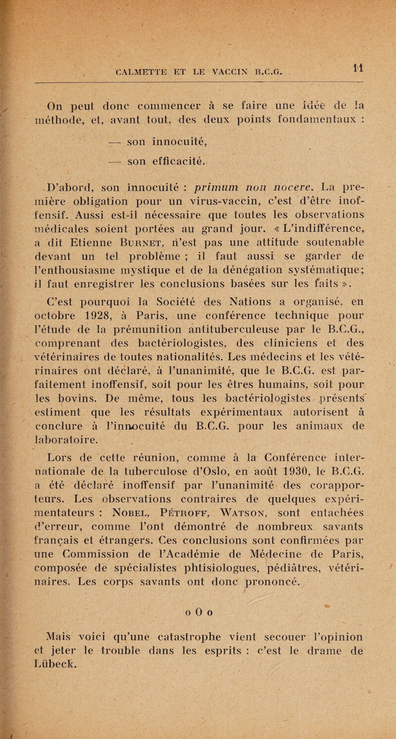 On peut donc commencer à se faire une idée de la méthode, et, avant tout, des deux points fondamentaux : — son innocuité, — son efficacité. D’abord, son innocuité : primum non nocere. La pre¬ mière obligation pour un virus-vaccin, c’est d’être inof¬ fensif. Aussi est-il nécessaire que toutes les observations médicales soient portées au grand jour. « L’indifférence, a dit Etienne Burnet, ri’est pas une attitude soutenable devant un tel problème ; il faut aussi se garder de l’enthousiasme mystique et de la dénégation systématique; il faut enregistrer les conclusions basées sur les faits». C’est pourquoi la Société des Nations a organisé, en octobre 1928, à Paris, une conférence technique pour l’étude de la prémunition antituberculeuse par le B.C.G., comprenant des bactériologistes, des cliniciens et des vétérinaires de toutes nationalités. Les médecins et les vété¬ rinaires ont déclaré, à l’unanimité, que le B.C.G. est par¬ faitement inoffensif, soit pour les êtres humains, soit pour les bovins. De même, tous les bactériologistes présents estiment que les résultats expérimentaux autorisent à conclure à l’innocuité du B.C.G. pour les animaux de laboratoire. Lors de cette réunion, comme à la Conférence inter¬ nationale de la tuberculose d’Oslo, en août 1930, le B.C.G. a été déclaré inoffensif par l’unanimité des corappor¬ teurs. Les observations contraires de quelques expéri¬ mentateurs : Nobel, Pétroff, Watson, sont entachées d’erreur, comme l’ont démontré de nombreux savants français et étrangers. Ces conclusions sont confirmées par une Commission de l’Académie de Médecine de Paris, composée de spécialistes phtisiologues, pédiatres, vétéri¬ naires. Les corps savants ont donc prononcé. O O O Mais voici qu’une catastrophe vient secouer l’opinion et jeter le trouble dans les esprits : c’est le drame de Lübeck.