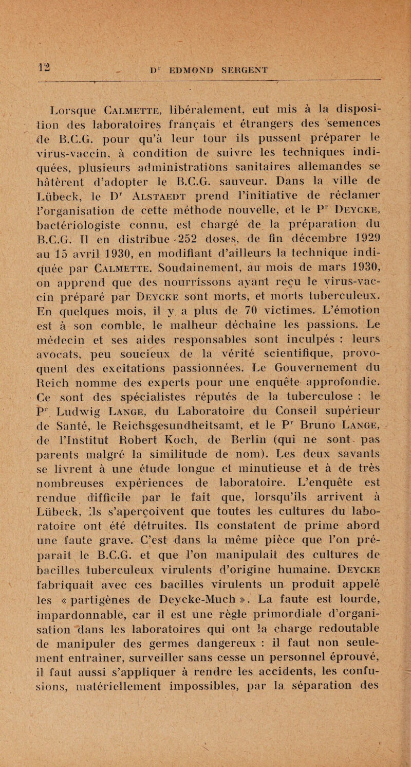 Lorsque Calmette, libéralement, eut mis à la disposi¬ tion des laboratoires français et étrangers des semences de B.C.G. pour qu’à leur tour ils pussent préparer le Adrus-vaccin, à condition de suivre les techniques indi¬ quées, plusieurs administrations sanitaires allemandes se hâtèrent d’adopter le B.C.G. sauveur. Dans la ville de Lübeck, le D'’ Alstaedt prend l’initiative de réclamer l’organisation de cette méthode nouvelle, et le P Deycke, bactériologiste connu, est chargé de la préparation du B.C.G. Il en distribue-252 doses, de fin décembre 1929 au 15 avril 1930, en modifiant d’ailleurs la technique indi¬ quée par Calmette. Soudainement, au mois de mars 1930, on apprend que des nourrissons ayant reçu le virus-vac¬ cin préparé par Deycke sont morts, et morts tuberculeux. En quelques mois, il y, a plus de 70 victimes. L’émotion est à son comble, le malheur déchaîne les passions. Le médecin et ses aides responsables sont inculpés : leurs avocats, peu soucieux de la vérité scientifique, provo¬ quent des excitations passionnées. Le Gouvernement du Reich nomme des experts pour une enquête approfondie. Ce sont des spécialistes réputés de la tuberculose ; le P’ Ludwig Lange, du Laboratoire du Conseil supérieur de Santé, le Reichsgesundheitsamt, et le P‘ Bruno Lange, de l’Institut Robert Koch, de Berlin (qui ne sont, pas parents malgré la similitude de nom). Les deux savants se livrent à une étude longue et minutieuse et à de très nombreuses expériences de laboratoire. L’enquête est rendue difficile par le fait que, lorsqu’ils arrivent à Lübeck, ils s’aperçoivent que toutes les cultures du labo¬ ratoire ont été détruites. Ils constatent de prime abord une faute grave. C’est dans la même pièce que l’on pré¬ parait le B.C.G. et que l’on manipulait des cultures de bacilles tuberculeux virulents d’origine humaine. Deycke fabriquait avec ces bacilles virulents un produit appelé les « partigènes de Deycke-Much ». La faute est lourde, impardonnable, car il est une règle i3rimordiale d’organi¬ sation dans les laboratoires qui ont la charge redoutable de manipuler des germes dangereux : il faut non seule¬ ment entraîner, surveiller sans cesse un personnel éprouvé, il faut aussi s’appliquer à rendre les accidents, les confu¬ sions, matériellement impossibles, par la séparation des