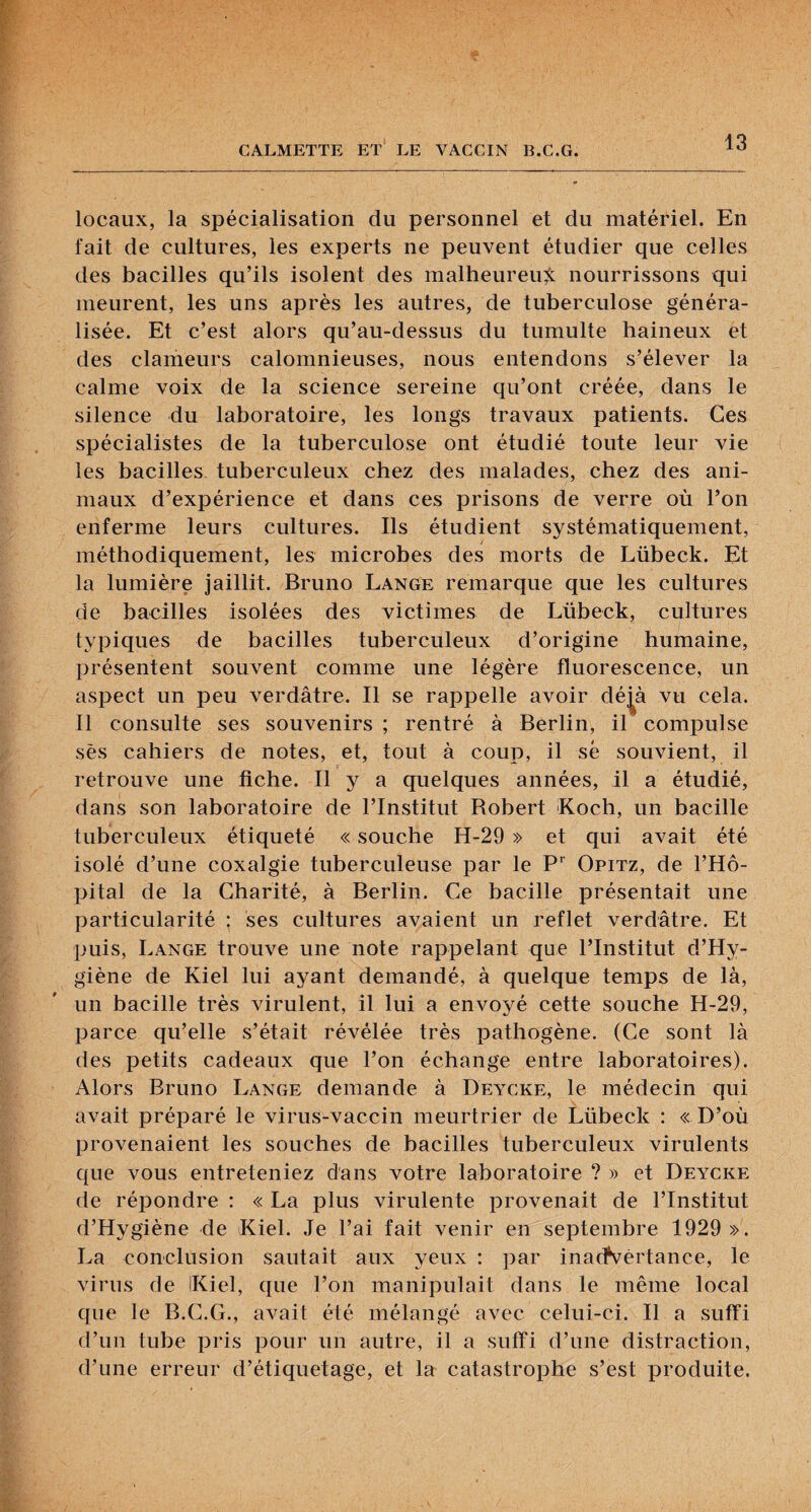 locaux, la spécialisation du personnel et du matériel. En fait de cultures, les experts ne peuvent étudier que celles des bacilles qu’ils isolent des malheureuÿ: nourrissons qui meurent, les uns après les autres, de tuberculose généra¬ lisée. Et c’est alors qu’au-dessus du tumulte haineux et des clameurs calomnieuses, nous entendons s’élever la calme voix de la science sereine qu’ont créée, dans le silence du laboratoire, les longs travaux patients. Ces spécialistes de la tuberculose ont étudié toute leur vie les bacilles tuberculeux chez des malades, chez des ani¬ maux d’expérience et dans ces prisons de verre où l’on enferme leurs cultures. Ils étudient systématiquement, méthodiquement, les microbes des morts de Lübeck. Et la lumière jaillit. Bruno Lange remarque que les cultures de bacilles isolées des victimes de Lübeck, cultures typiques de bacilles tuberculeux d’origine humaine, présentent souvent comme une légère fluorescence, un aspect un peu verdâtre. Il se rappelle avoir dé^à vu cela. 11 consulte ses souvenirs ; rentré à Berlin, il compulse sès cahiers de notes, et, tout à coup, il sé souvient, il retrouve une fiche. Il y a quelques années, il a étudié, dans son laboratoire de l’Institut Robert Koch, un bacille tuberculeux étiqueté « souche H-29 » et qui avait été isolé d’une coxalgie tuberculeuse par le Opitz, de l’Hô¬ pital de la Charité, à Berlin. Ce bacille présentait une particularité ; ses cultures avaient un reflet verdâtre. Et puis, Lange trouve une note rappelant que l’Institut d’Hy- giène de Kiel lui ayant demandé, à quelque temps de là, un bacille très virulent, il lui a envoyé cette souche H-29, parce qu’elle s’était révélée très pathogène. (Ce sont là des petits cadeaux que l’on échange entre laboratoires). Alors Bruno Lange demande à Deycke, le médecin qui avait préparé le virus-vaccin meurtrier de Lübeck : cD’où provenaient les souches de bacilles tuberculeux virulents que vous entreteniez dans votre laboratoire ? » et Deycke de répondre ; « La plus virulente provenait de l’Institut d’Hygiéne de Kiel. Je l’ai fait venir en septembre 1929 ». La conclusion sautait aux yeux : par inacfvértance, le virus de IKiel, que l’on manipulait dans le même local que le B.C.G., avait été mélangé avec celui-ci. Il a suffi d’un tube pris pour un autre, il a suffi d’une distraction, d’une erreur d’étiquetage, et la catastrophe s’est produite.