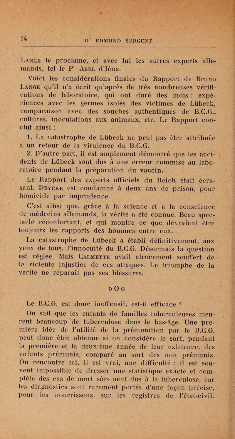 EDMOND SERGENT Lange le proclame, et avec lui les autres experts alle¬ mands, tel le P* Abel d’Iéna. Voici les considérations finales du Rapport de Bruno Lange qu’il n’a écrit qu’après de très nombreuses vérifi¬ cations de laboratoire, qui ont duré des mois : expé¬ riences avec les germes isolés des victimes de Lübeck, comparaison avec des souches authentiques de B.C.G., cultures, inoculations aux animaux, etc. Le Rapport con¬ clut ainsi : 1. La catastrophe de Lübeck ne peut pas être attribuée à un retour de la virulence du B.G.G. 2. D’autre part, il est amplement démontré que les acci- • dents de Lübeck sont dus à une erreur commise au labo¬ ratoire pendant la préparation du vaccin. Le Rapport des experts officiels du Reich était écra¬ sant. Deycke est condamné à deux ans de prison, pour homicide par imprudence. C’est ainsi que, grâce à la science et à la conscience de médecins allemands, la vérité a été connue. Beau spec¬ tacle réconfortant, et qui montre ce que devraient être toujours les rapports des hommes entre eux. La catastrophe de Lübeck a établi définitivement, aux yeux de tous, l’innocuité du B.C.G. Désormais la question est réglée. Mais Calmette avait atrocement souffert de 1? violente injustice de ces attaques. Le triomphe de la vérité ne réparait pas ses blessures. O O O i Le B.C.G. est donc inoffensif, est-il efficace ? On sait que les enfants de familles tuberculeuses meu¬ rent beaucoup de tuberculose dans le bas-âge. Une pre¬ mière idée de l’utilité de la prémunition par le B.C.G. peut donc être obtenue si on considère le sort, pendant la première et la deuxième année de leur existence, des enfants prémunis, comparé au sort des non prémunis. On rencontre ici, il est vrai, une difficulté : il est sou¬ vent impossible de dresser une statistique exacte et com¬ plète des cas de mort sêirc. lient dus à la tuberculose, car les diagnostics sont rarement portés d’une façon précise, pour les nourrissons, sur les registres de l’état-civil.