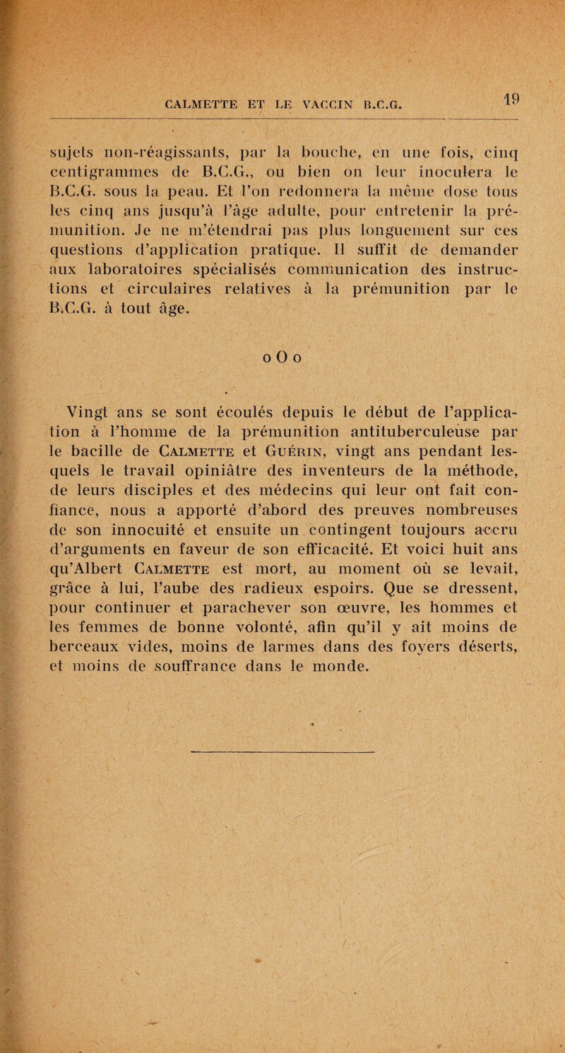sujets iion-réagissants, par la bouche, eu une fois, cinq centigrammes de B.C.G., ou bien on leur inoculera le B.C.G. sous la peau. Et l’on redonnera la même dose tous les cinq ans jusqu’à l’age adulte, pour entretenir la prc- munition. Je ne m’étendrai pas plus longuement sur ces questions d’application pratique. Il suffit de demander aux laboratoires spécialisés communication des instruc¬ tions et circulaires relatives à la prémunition par le B;C.G. à tout âge. O O O Vingt ans se sont écoulés depuis le début de l’applica¬ tion à l’homme de la prémunition antituberculeuse par le bacille de Calmette et Guérin, vingt ans pendant les¬ quels le travail opiniâtre des inventeurs de la méthode, de leurs disciples et des médecins qui leur ont fait con¬ fiance, nous a apporté d’abord des preuves nombreuses de son innocuité et ensuite un contingent toujours accru d’arguments en faveur de son efficacité. Et voici huit ans qu’Albert Calmette est mort, au moment où se levait, grâce à lui, l’aube des radieux espoirs. Que se dressent, pour continuer et parachever son œuvre, les hommes et les femmes de bonne volonté, afin qu’il y ait moins de berceaux vides, moins de larmes dans des foyers déserts, et moins de souffrance dans le monde.