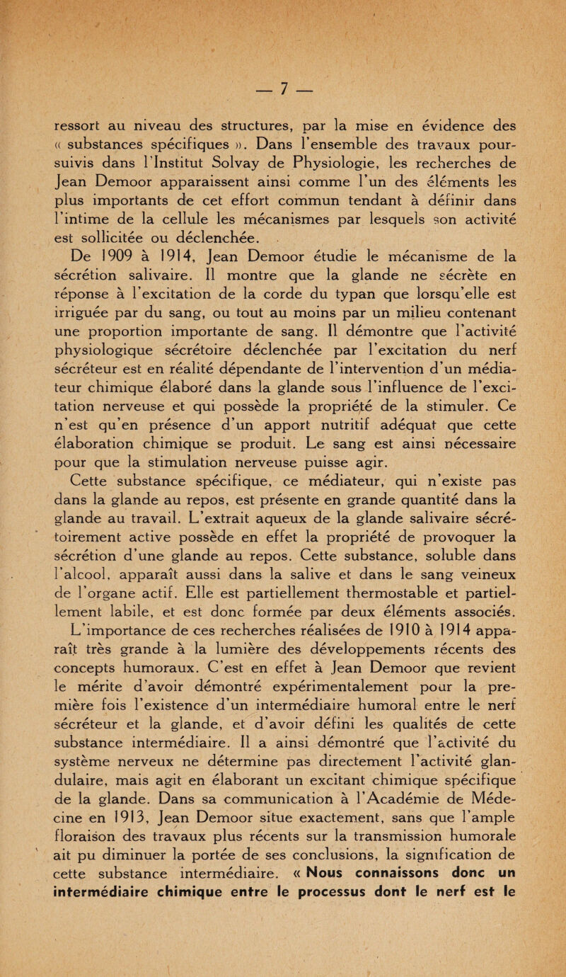 ressort au niveau des structures, par la mise en évidence des (( substances spécifiques ». Dans l’ensemble des travaux pour¬ suivis dans l’Institut Solvay de Physiologie, les recherches de Jean Demoor apparaissent ainsi comme l’un des éléments les plus importants de cet effort commun tendant à définir dans l’intime de la cellule les mécanismes par lesquels son activité est sollicitée ou déclenchée. De 1909 à 1914, Jean Demoor étudie le mécanisme de la sécrétion salivaire. 11 montre que la glande ne sécrète en réponse à l’excitation de la corde du typan que lorsqu’elle est irriguée par du sang, ou tout au moins par un milieu contenant une proportion importante de sang. Il démontre que l’activité physiologique sécrétoire déclenchée par l’excitation du nerf sécréteur est en réalité dépendante de l’intervention d’un média¬ teur chimique élaboré dans la glande sous l’influence de l’exci¬ tation nerveuse et qui possède la propriété de la stimuler. Ce n’est qu’en présence d’un apport nutritif adéquat que cette élaboration chimique se produit. Le sang est ainsi nécessaire pour que la stimulation nerveuse puisse agir. Cette substance spécifique, ce médiateur, qui n’existe pas dans la glande au repos, est présente en grande quantité dans la glande au travail. L’extrait aqueux de la glande salivaire sécré- toirement active possède en effet la propriété de provoquer la sécrétion d’une glande au repos. Cette substance, soluble dans l’alcool, apparaît aussi dans la salive et dans le sang veineux de l’organe actif. Elle est partiellement thermostable et partiel¬ lement labile, et est donc formée par deux éléments associés. L’importance de ces recherches réalisées de 1910 à 1914 appa¬ raît très grande à la lumière des développements récents des concepts humoraux. C’est en effet à Jean Demoor que revient le mérite d’avoir démontré expérimentalement pour la pre¬ mière fois l’existence d’un intermédiaire humoral entre le nerf sécréteur et la glande, et d’avoir défini les qualités de cette substance intermédiaire. Il a ainsi démontré que l’activité du système nerveux ne détermine pas directement l’activité glan¬ dulaire, mais agit en élaborant un excitant chimique spécifique de la glande. Dans sa communication à l’Académie de Méde¬ cine en 1913, Jean Demoor situe exactement, sans que l’ample floraison des travaux plus récents sur la transmission humorale ait pu diminuer la portée de ses conclusions, la signification de cette substance intermédiaire. « Nous connaissons donc un intermédiaire chimique entre le processus dont le nerf est le