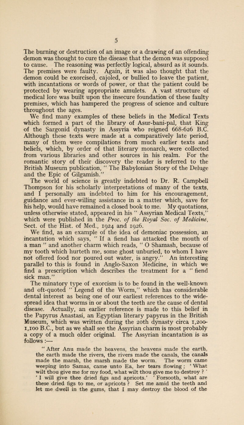 The burning or destruction of an image or a drawing of an offending demon was thought to cure the disease that the demon was supposed to cause. The reasoning was perfectly logical, absurd as it sounds. The premises were faulty. Again, it was also thought that the demon could be exorcised, cajoled, or bullied to leave the patient, with incantations or words of power, or that the patient could be protected by wearing appropriate amulets. A vast structure of medical lore was built upon the insecure foundation of these faulty premises, which has hampered the progress of science and culture throughout the ages. We find many examples of these beliefs in the Medical Texts which formed a part of the library of Asur-bani-pal, that King of the Sargonid dynasty in Assyria who reigned 668-626 B.C. Although these texts were made at a comparatively late period, many of them were compilations from much earlier texts and beliefs, which, by order of that literary monarch, were collected from various libraries and other sources in his realm. For the romantic story of their discovery the reader is referred to the British Museum publication,  The Babylonian Story of the Deluge and the Epic of Gilgamish. The world of science is greatly indebted to Dr. R. Campbell Thompson for his scholarly interpretations of many of the texts, and I personally am indebted to him for his encouragement, guidance and ever-willing assistance in a matter which, save for his help, would have remained a closed book to me. My quotations, unless otherwise stated, appeared in his “ Assyrian Medical Texts,' which were published in the Proc. of the Royal Soc. of Medicine, Sect, of the Hist, of Med., 1924 and 1926. We find, as an example of the idea of demoniac possession, an incantation which says, “If a fiend has attacked the mouth of a man ” and another charm which reads, “ O Shamash, because of my tooth which hurteth me, some ghost unburied, to whom I have not offered food nor poured out water, is angry.” An interesting parallel to this is found in Anglo-Saxon Medicine, in which we find a prescription which describes the treatment for a “ fiend sick man.” The minatory type of exorcism is to be found in the well-known and oft-quoted “ Legend of the Worm,” which has considerable dental interest as being one of our earliest references to the wide¬ spread idea that worms in or about the teeth are the cause of dental disease. Actually, an earlier reference is made to this belief in the Papyrus Anastasi, an Egyptian literary papyrus in the British Museum, which was written during the 20th dynasty circa 1,200- 1,100 B.C., but as we shall see the Assyrian charm is most probably a copy of a much older original. The Assyrian incantation is as follows :— ” After Anu made the heavens, the heavens made the earth, the earth made the rivers, the rivers made the canals, the canals made the marsh, the marsh made the worm. The worm came weeping into Samas, came unto Ea, her tears flowing ; ‘ What wilt thou give me for my food, what wilt thou give me to destroy ? ‘ I will give thee dried figs and apricots.' ‘ Forsooth, what are these dried figs to me, or apricots ? Set me amid the teeth and let me dwell in the gums, that I may destroy the blood of the