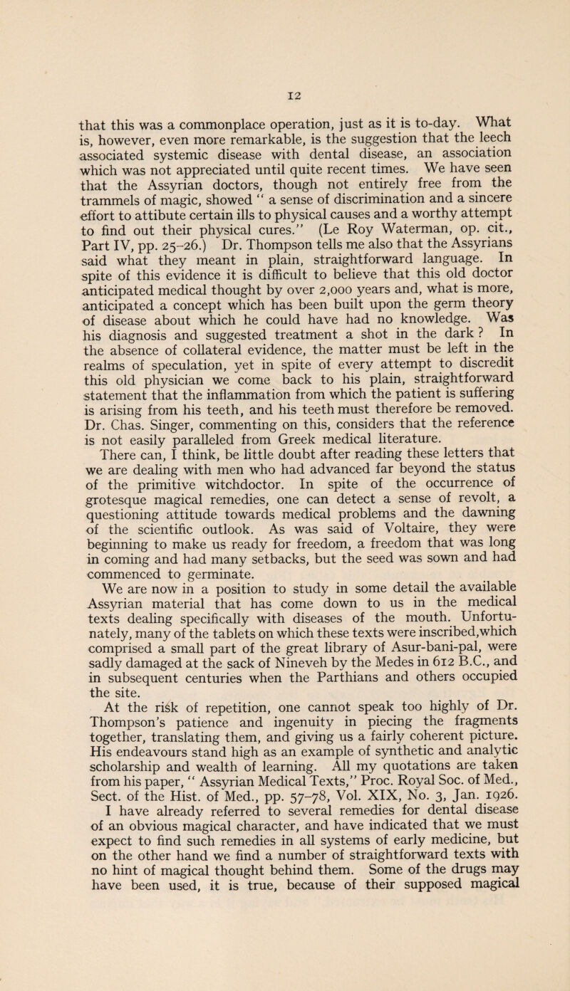 that this was a commonplace operation, just as it is to-day. What is, however, even more remarkable, is the suggestion that the leech associated systemic disease with dental disease, an association which was not appreciated until quite recent times. We have seen that the Assyrian doctors, though not entirely free from the trammels of magic, showed “ a sense of discrimination and a sincere effort to attibute certain ills to physical causes and a worthy atternpt to find out their physical cures.” (Le Roy Waterman, op. cit.. Part IV, pp. 25-26.) Dr. Thompson tells me also that the Assyrians said what they meant in plain, straightforward language. In spite of this evidence it is difficult to believe that this old doctor anticipated medical thought by over 2,000 years and, what is more, anticipated a concept which has been built upon the germ theory of disease about which he could have had no knowledge. Was his diagnosis and suggested treatment a shot in the dark ? In the absence of collateral evidence, the matter must be left in the realms of speculation, yet in spite of every attempt to discredit this old physician we come back to his plain, straightforward statement that the inflammation from which the patient is suffering is arising from his teeth, and his teeth must therefore be removed. Dr. Chas. Singer, commenting on this, considers that the reference is not easily paralleled from Greek medical literature. There can, I think, be little doubt after reading these letters that we are dealing with men who had advanced far beyond the status of the primitive witchdoctor. In spite of the occurrence of grotesque magical remedies, one can detect a sense of revolt, a questioning attitude towards medical problems and the dawning of the scientific outlook. As was said of Voltaire, they were beginning to make us ready for freedom, a freedom that was long in coming and had many setbacks, but the seed was sown and had commenced to germinate. We are now in a position to study in some detail the available Assyrian material that has come down to us in the medical texts dealing specifically with diseases of the mouth. Unfortu¬ nately, many of the tablets on which these texts were inscribed,which comprised a small part of the great library of Asur-bani-pal, were sadly damaged at the sack of Nineveh by the Medes in 612 B.C., and in subsequent centuries when the Parthians and others occupied the site. At the risk of repetition, one cannot speak too highly of Dr. Thompson’s patience and ingenuity in piecing the fragments together, translating them, and giving us a fairly coherent picture. His endeavours stand high as an example of synthetic and analytic scholarship and wealth of learning. All my quotations are taken from his paper, ” Assyrian Medical Texts,” Proc. Royal Soc. of Med., Sect, of the Hist, of Med., pp. 57-78, Vol. XIX, No. 3, Jan. 1926. I have already referred to several remedies for dental disease of an obvious magical character, and have indicated that we must expect to find such remedies in aU systems of early medicine, but on the other hand we find a number of straightforward texts with no hint of magical thought behind them. Some of the drugs niay have been used, it is true, because of their supposed magic^