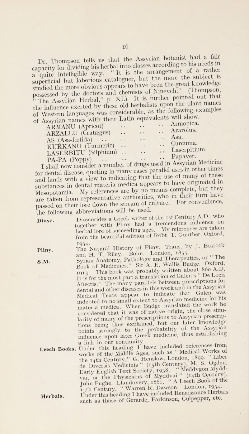 Dr Thompson tells us that the Assyrian botanist had a fair canacitv for Sviding his herbal into classes according to his needs in rSe intelUgible way. “It is the arrangement of a rathe superficial but laborious cataloguer, but the more the subject st^^died the more obvious appears to have been great knowledge possessed bv the doctors and chemists of Nineveh. (Ihompson - The AssvLn Herbal,- p. XL) It is further pointed out that the influence exerted by these old herbalists upon the plant names of Western languages was of Assyrian names with their Latin equivalents wiU show. ARMANU (Apricot) .Armomca. ARZALLU (Crataegus) AS (Asa-fcetida) KURKANU (Turmeric) LASERBITU (Silphium) PA-PA (Poppy) Azarolus. Asa. Curcuma. Laserpitium. Papaver. I shall now conLder a number of drugs used m ^ssynan Medrane for dental disease, quoting in many cases parallel other t and lands with a view to indicating that the P® substances in dental materia medica appears to I'y® Mesopotamia. My references are by no means compl , Y are then from representative authorities, who passed on their lore down the stream of culture. For convenience, the following abbreviations will be used. Diosc Dioscorides a Greek writer of the ist Century A.D., who togefter with Pliny had a tremendous influence on herbal lore of succeeding ages. My references are taken from the beautiful edition of Robt. T. Gunther. Oxford, Pliny. Thif Natural History of Pliny. Trans by J. Bostock and H. T. Riley. Bohn. London, T-^5d- , c ]vi Syrian Anatomy, Pathology and Therapeutics, or e sCk of Medicines.” Sir A. E. Wallis Budge. Oxford, iQiS. This book was probably written about^ ^o A.JJ. It is for the most pait a translation of Galen’s De Locis Afi'ectis.” The many parallels between prescriptions lor dental and other diseases in this work and m the Assyrian Medical Texts appear to indicate that Galen was indebted to no small extent to Assyrian medicine for h materia medica. When Budge translated the work he considered that it was of native origin, the close simi¬ larity of many of the prescriptions to Assyrian prescrip¬ tions being thus explained, but our later knowledge points strLgly to the probability of influence upon later Greek medicine, thus establish g a link in our continuity. j j t ^ -f-rnm Leech Books. Under this heading 1 have “^uded references from works of the Middle Ages, such as Medical Works of the 14th Century.” G. Henslow. London, 1899. Hiber de Diversis Medicinis ” (15th Century), M. S. Ogde. Early English Text Society, 1938. _ Mydd- vai, ^or the Physicians of Myddyai ” Century), John Pughe. Llandovery, 1861. ” A Leech Book of the 15th Century. ” Warren R. Dawson. London, i934- Herbals. Under this heading I have included Renaissance Herba s such as those of Gerarde, Parkinson, Culpepper, etc.