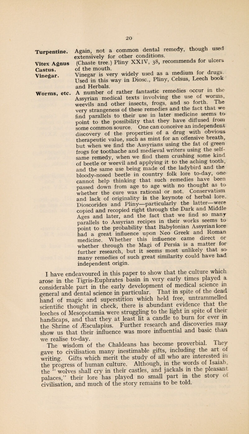 Again, not a common dental remedy, though used extensively for other conditions. (Chaste tree.) Pliny XXIV, 38, recommends for ulcers of the mouth. Vinegar is very widely used as a medium for drugs. Used in this way in Diosc., Pliny, Celsus, Leech book and Herbals. . . A number of rather fantastic remedies occur in the Assyrian medical texts involving the use of worms, weevils and other insects, frogs, and so forth. The very strangeness of these remedies and the fact that v/e find parallels to their use in later medicine seems to point to the possibility that they have diffused from some common source. One can conceive an mdependen t discovery of the properties of a drug with obvious therapeutic value, such as mint for an offensive breath, but when we find the Assyrians using the fat of green frogs for toothache and medieval writers using the self¬ same remedy, when we find them crushing some kind, of beetle or weevil and applying it to the aching tooth, and the same use being made of the ladybird and the bloody-nosed beetle in country folk lore to-day, one cannot help thinking that such remedies have been passed down from age to age with no thought as to whether the cure was rational or not. Conservatism and lack of originality is the keynote of herbal lore. Dioscorides and Pliny—particularly the latter copied and recopied right through the Dark and Middle Ages and later, and the fact that we find so many parallels to Assvrian recipes in their works seems to point to the probability that Babylonian Assyrian lore had a great influence upon Neo Greek and Roman medicine. Whether this influence came direct or whether through the Magi of Persia is a matter for further research, but it seems most unlikely that sO' many remedies of such great similarity could have had independent origin. I have endeavoured in this paper to show that the culture which. arose in the Tigris-Euphrates basin in very early times played a considerable part in the early development of medical science in general and dental science in particular. That in spite of the ne^^ hand of magic and superstition which held free, untrammelled scientific thought in check, there is abundant evidence that t e leeches of Mesopotamia were struggling to the light in spite of their handicaps, and that they at least lit a candle to burn for ever m the Shrine of iEsculapius. Further research and discoveries may show us that their influence was more influential and basic than we realise to-day. ■ The wisdom of the Chaldeans has become proverbial. Ihey gave to civilisation many inestimable gifts, including the art ot writing. Gifts which merit the study of all who are interested in the progress of human culture. Although, in the words of Isaiah,, the “ wolves shall cry in their castles, and jackals in the pleasant palaces,” their lore has played no srnall part in the story ot civilisation, and much of the story remains to be told. Turpentine. Vitex Agnus Castus. Vinegar. Worms, etc.