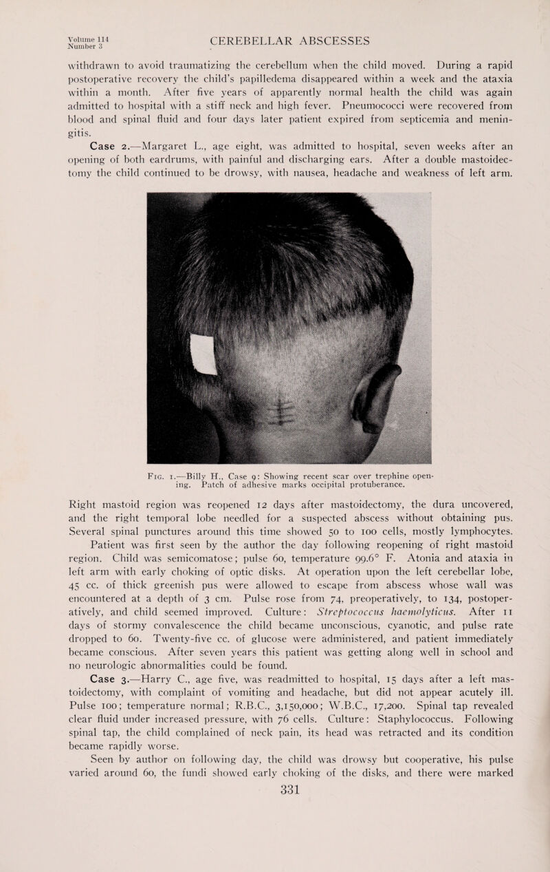 Number 3 CEREBELLAR ABSCESSES withdrawn to avoid traumatizing the cerebellum when the child moved. During a rapid postoperative recovery the child’s papilledema disappeared within a week and the ataxia within a month. After five years of apparently normal health the child was again admitted to hospital with a stiff neck and high fever. Pneumococci were recovered from blood and spinal fluid and four days later patient expired from septicemia and menin¬ gitis. Case 2.—Margaret L., age eight, was admitted to hospital, seven weeks after an opening of both eardrums, with painful and discharging ears. After a double mastoidec¬ tomy the child continued to be drowsy, with nausea, headache and weakness of left arm. Fig. i.—Billy IT., Case g: Showing recent scar over trephine open¬ ing. Patch of adhesive marks occipital protuberance. Right mastoid region was reopened 12 days after mastoidectomy, the dura uncovered, and the right temporal lobe needled for a suspected abscess without obtaining pus. Several spinal punctures around this time showed 50 to 100 cells, mostly lymphocytes. Patient was first seen by the author the day following reopening of right mastoid region. Child was semicomatose; pulse 60, temperature 99.6° F. Atonia and ataxia in left arm with early choking of optic disks. At operation upon the left cerebellar lobe, 45 cc. of thick greenish pus were allowed to escape from abscess whose wall was encountered at a depth of 3 cm. Pulse rose from 74, preoperatively, to 134, postoper- atively, and child seemed improved. Culture: Streptococcus hacmolyticus. After 11 days of stormy convalescence the child became unconscious, cyanotic, and pulse rate dropped to 60. Twenty-five cc. of glucose were administered, and patient immediately became conscious. After seven years this patient was getting along well in school and no neurologic abnormalities could be found. Case 3.—Harry C., age five, was readmitted to hospital, 15 days after a left mas¬ toidectomy, with complaint of vomiting and headache, but did not appear acutely ill. Pulse 100; temperature normal; R.B.C., 3,150,000; W.B.C., 17,200. Spinal tap revealed clear fluid under increased pressure, with 76 cells. Culture: Staphylococcus. Following spinal tap, the child complained of neck pain, its head was retracted and its condition became rapidly worse. Seen by author on following day, the child was drowsy but cooperative, his pulse varied around 60, the fundi showed early choking of the disks, and there were marked