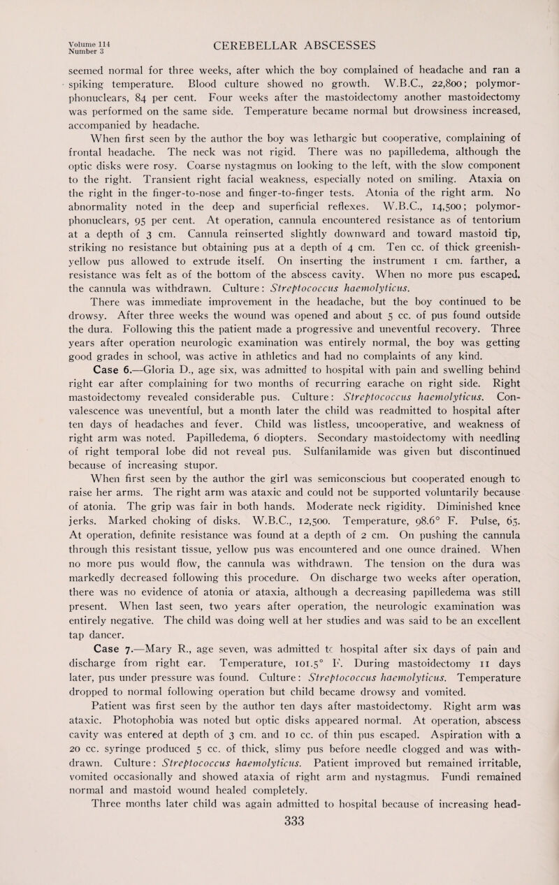 Number 3 seemed normal for three weeks, after which the boy complained of headache and ran a spiking temperature. Blood culture showed no growth. W.B.C., 22,800; polymor- phonuclears, 84 per cent. Four weeks after the mastoidectomy another mastoidectomy was performed on the same side. Temperature became normal but drowsiness increased, accompanied by headache. When first seen by the author the boy was lethargic but cooperative, complaining of frontal headache. The neck was not rigid. There was no papilledema, although the optic disks were rosy. Coarse nystagmus on looking to the left, with the slow component to the right. Transient right facial weakness, especially noted on smiling. Ataxia on the right in the finger-to-nose and finger-to-finger tests. Atonia of the right arm. No abnormality noted in the deep and superficial reflexes. W.B.C., 14,500; polymor- phonuclears, 95 per cent. At operation, cannula encountered resistance as of tentorium at a depth of 3 cm. Cannula reinserted slightly downward and toward mastoid tip, striking no resistance but obtaining pus at a depth of 4 cm. Ten cc. of thick greenish- yellow pus allowed to extrude itself. On inserting the instrument 1 cm. farther, a resistance was felt as of the bottom of the abscess cavity. When no more pus escaped, the cannula was withdrawn. Culture: Streptococcus haemolyticus. There was immediate improvement in the headache, but the boy continued to be drowsy. After three weeks the wound was opened and about 5 cc. of pus found outside the dura. Following this the patient made a progressive and uneventful recovery. Three years after operation neurologic examination was entirely normal, the boy was getting good grades in school, was active in athletics and had no complaints of any kind. Case 6.—Gloria D., age six, was admitted to hospital with pain and swelling behind right ear after complaining for two months of recurring earache on right side. Right mastoidectomy revealed considerable pus. Culture: Streptococcus haemolyticus. Con¬ valescence was uneventful, but a month later the child was readmitted to hospital after ten days of headaches and fever. Child was listless, uncooperative, and weakness of right arm was noted. Papilledema, 6 diopters. Secondary mastoidectomy with needling of right temporal lobe did not reveal pus. Sulfanilamide was given but discontinued because of increasing stupor. When first seen by the author the girl was semiconscious but cooperated enough to raise her arms. The right arm was ataxic and could not be supported voluntarily because of atonia. The grip was fair in both hands. Moderate neck rigidity. Diminished knee jerks. Marked choking of disks. W.B.C., 12,500. Temperature, 98.6° F. Pulse, 65. At operation, definite resistance was found at a depth of 2 cm. On pushing the cannula through this resistant tissue, yellow pus was encountered and one ounce drained. When no more pus would flow, the cannula was withdrawn. The tension on the dura was markedly decreased following this procedure. On discharge two weeks after operation, there was no evidence of atonia or ataxia, although a decreasing papilledema was still present. When last seen, two years after operation, the neurologic examination was entirely negative. The child was doing well at her studies and was said to be an excellent tap dancer. Case 7.—Mary R., age seven, was admitted tc hospital after six days of pain and discharge from right ear. Temperature, 101.50 E. During mastoidectomy 11 days later, pus under pressure was found. Culture: Streptococcus haemolyticus. Temperature dropped to normal following operation but child became drowsy and vomited. Patient was first seen by the author ten days after mastoidectomy. Right arm was ataxic. Photophobia was noted but optic disks appeared normal. At operation, abscess cavity was entered at depth of 3 cm. and 10 cc. of thin pus escaped. Aspiration with a 20 cc. syringe produced 5 cc. of thick, slimy pus before needle clogged and was with¬ drawn. Culture: Streptococcus haemolyticus. Patient improved but remained irritable, vomited occasionally and showed ataxia of right arm and nystagmus. Fundi remained normal and mastoid wound healed completely. Three months later child was again admitted to hospital because of increasing head- 333