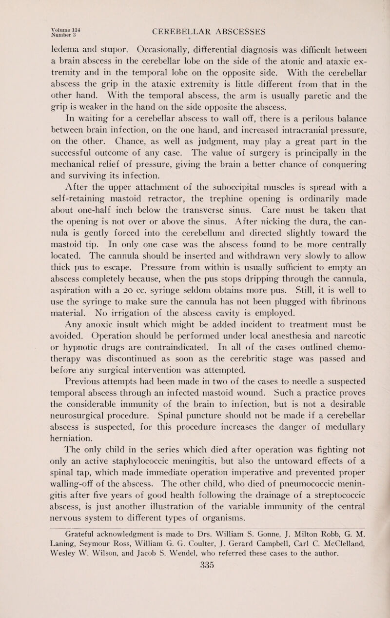 Number 3 CEREBELLAR ABSCESSES ledema and stupor. Occasionally, differential diagnosis was difficult between a brain abscess in tbe cerebellar lobe on the side of the atonic and ataxic ex¬ tremity and in the temporal lobe on the opposite side. With the cerebellar abscess the grip in the ataxic extremity is little different from that in the other hand. With the temporal abscess, the arm is usually paretic and the grip is weaker in the hand on the side opposite the abscess. In waiting for a cerebellar abscess to wall off, there is a perilous balance between brain infection, on the one hand, and increased intracranial pressure, on the other. Chance, as well as judgment, may play a great part in the successful outcome of any case. The value of surgery is principally in the mechanical relief of pressure, giving the brain a better chance of conquering and surviving its infection. After the upper attachment of the suboccipital muscles is spread with a self-retaining mastoid retractor, the trephine opening is ordinarily made about one-half inch below the transverse sinus. Care must be taken that the opening is not over or above the sinus. After nicking the dura, the can¬ nula is gently forced into the cerebellum and directed slightly toward the mastoid tip. In only one case was the abscess found to be more centrally located. The cannula should be inserted and withdrawn very slowly to allow thick pus to escape. Pressure from within is usually sufficient to empty an abscess completely because, when the pus stops dripping through the cannula, aspiration with a 20 cc. syringe seldom obtains more pus. Still, it is well to use the syringe to make sure the cannula has not been plugged with fibrinous material. No irrigation of the abscess cavity is employed. Any anoxic insult which might be added incident to treatment must be avoided. Operation should be performed under local anesthesia and narcotic or hypnotic drugs are contraindicated. In all of the cases outlined chemo¬ therapy was discontinued as soon as the cerebritic stage was passed and before any surgical intervention was attempted. Previous attempts had been made in two of the cases to needle a suspected temporal abscess through an infected mastoid wound. Such a practice proves the considerable immunity of the brain to infection, but is not a desirable neurosurgical procedure. Spinal puncture should not be made if a cerebellar abscess is suspected, for this procedure increases the danger of medullary herniation. The only child in the series which died after operation was fighting not only an active staphylococcic meningitis, but also the untoward effects of a spinal tap, which made immediate operation imperative and prevented proper walling-off of the abscess. The other child, who died of pneumococcic menin¬ gitis after five years of good health following the drainage of a streptococcic abscess, is just another illustration of the variable immunity of the central nervous system to different types of organisms. Grateful acknowledgment is made to Drs. William S. Gonne, J. Milton Robb, G. M. Laning, Seymour Ross, William G. G. Coulter, J. Gerard Campbell, Carl C. McClelland, Wesley W. Wilson, and Jacob S. Wendel, who referred these cases to the author.