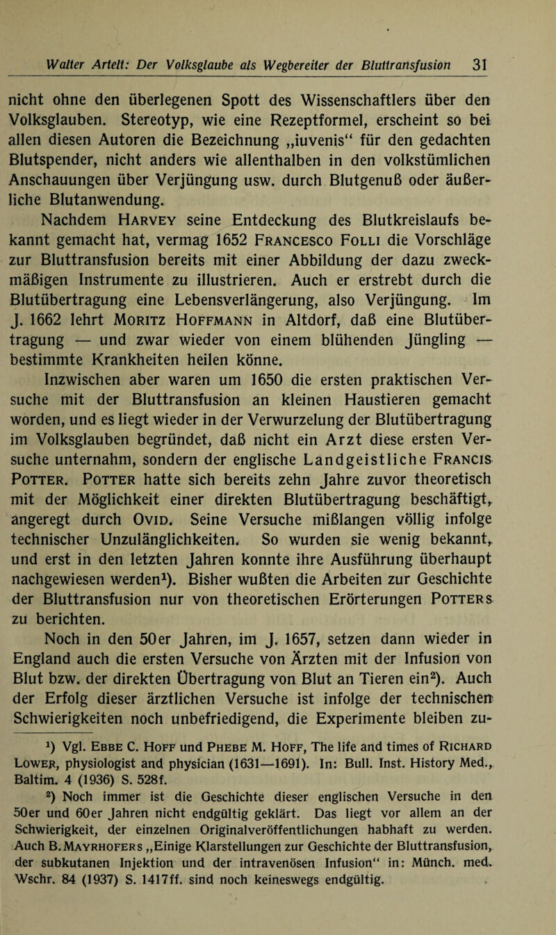 nicht ohne den überlegenen Spott des Wissenschaftlers über den Volksglauben. Stereotyp, wie eine Rezeptformel, erscheint so bei allen diesen Autoren die Bezeichnung „iuvenis“ für den gedachten Blutspender, nicht anders wie allenthalben in den volkstümlichen Anschauungen über Verjüngung usw. durch Blutgenuß oder äußer¬ liche Blutanwendung. Nachdem Harvey seine Entdeckung des Blutkreislaufs be¬ kannt gemacht hat, vermag 1652 Francesco Folli die Vorschläge zur Bluttransfusion bereits mit einer Abbildung der dazu zweck¬ mäßigen Instrumente zu illustrieren. Auch er erstrebt durch die Blutübertragung eine Lebensverlängerung, also Verjüngung. Im J. 1662 lehrt Moritz Hoffmann in Altdorf, daß eine Blutüber¬ tragung — und zwar wieder von einem blühenden Jüngling — bestimmte Krankheiten heilen könne. Inzwischen aber waren um 1650 die ersten praktischen Ver¬ suche mit der Bluttransfusion an kleinen Flaustieren gemacht worden, und es liegt wieder in der Verwurzelung der Blutübertragung im Volksglauben begründet, daß nicht ein Arzt diese ersten Ver¬ suche unternahm, sondern der englische Landgeistliche Francis Potter. Potter hatte sich bereits zehn Jahre zuvor theoretisch mit der Möglichkeit einer direkten Blutübertragung beschäftigt, angeregt durch Ovid. Seine Versuche mißlangen völlig infolge technischer Unzulänglichkeiten. So wurden sie wenig bekannt,, und erst in den letzten Jahren konnte ihre Ausführung überhaupt nachgewiesen werden1). Bisher wußten die Arbeiten zur Geschichte der Bluttransfusion nur von theoretischen Erörterungen Potter s zu berichten. Noch in den 50 er Jahren, im J. 1657, setzen dann wieder in England auch die ersten Versuche von Ärzten mit der Infusion von Blut bzw. der direkten Übertragung von Blut an Tieren ein2). Auch der Erfolg dieser ärztlichen Versuche ist infolge der technischen' Schwierigkeiten noch unbefriedigend, die Experimente bleiben zu- J) Vgl. Ebbe C. Hoff und Phebe M. Hoff, The life and times of Richard Lower, physiologist and physician (1631—1691). In: Bull. Inst. History Med., Baltim. 4 (1936) S. 528f. 2) Noch immer ist die Geschichte dieser englischen Versuche in den 50er und 60er Jahren nicht endgültig geklärt. Das liegt vor allem an der Schwierigkeit, der einzelnen Originalveröffentlichungen habhaft zu werden. Auch B.Mayrhofers „Einige Klarstellungen zur Geschichte der Bluttransfusion, der subkutanen Injektion und der intravenösen Infusion“ in: Münch, med. Wschr. 84 (1937) S. 1417ff. sind noch keineswegs endgültig.