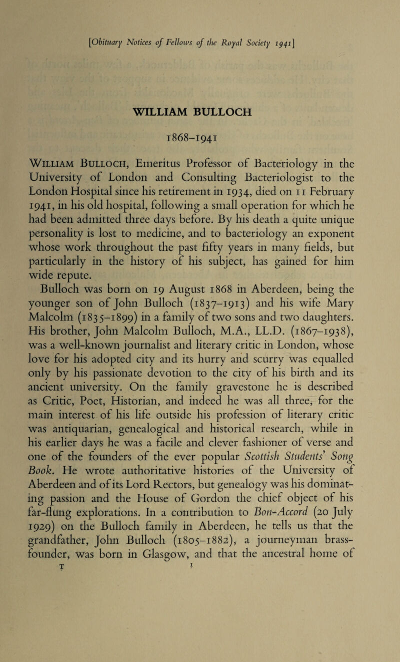 [obituary Notices of Fellows of the Royal Society 1^41] WILLIAM BULLOCH 1868-1941 William Bulloch, Emeritus Professor of Bacteriology in the University of London and Consulting Bacteriologist to the London Hospital since his retirement in 1934, died on ii February 1941, in his old hospital, following a small operation for which he had been admitted three days before. By his death a quite unique personality is lost to medicine, and to bacteriology an exponent whose work throughout the past fifty years in many fields, but particularly in the history of his subject, has gained for him wide repute. Bulloch was born on 19 August 1868 in Aberdeen, being the younger son of John Bulloch (1837-1913) and his wife Mary Malcolm (1835-1899) in a family of two sons and two daughters. His brother, John Malcolm Bulloch, M.A., LL.D. (1867-1938), was a well-known journalist and literary critic in London, whose love for his adopted city and its hurry and scurry was equalled only by his passionate devotion to the city of his birth and its ancient university. On the family gravestone he is described as Critic, Poet, Historian, and indeed he was all three, for the main interest of his life outside his profession of literary critic was antiquarian, genealogical and historical research, while in his earlier days he was a facile and clever fashioner of verse and one of the founders of the ever popular Scottish Students' Song Book. He wrote authoritative histories of the University of Aberdeen and of its Lord Rectors, but genealogy was his dominat¬ ing passion and the House of Gordon the chief object of his far-flung explorations. In a contribution to Bon-Accord (20 July 1929) on the Bulloch family in Aberdeen, he tells us that the grandfather, John Bulloch (1805-1882), a journeyman brass- founder, was born in Glasgow, and that the ancestral home of