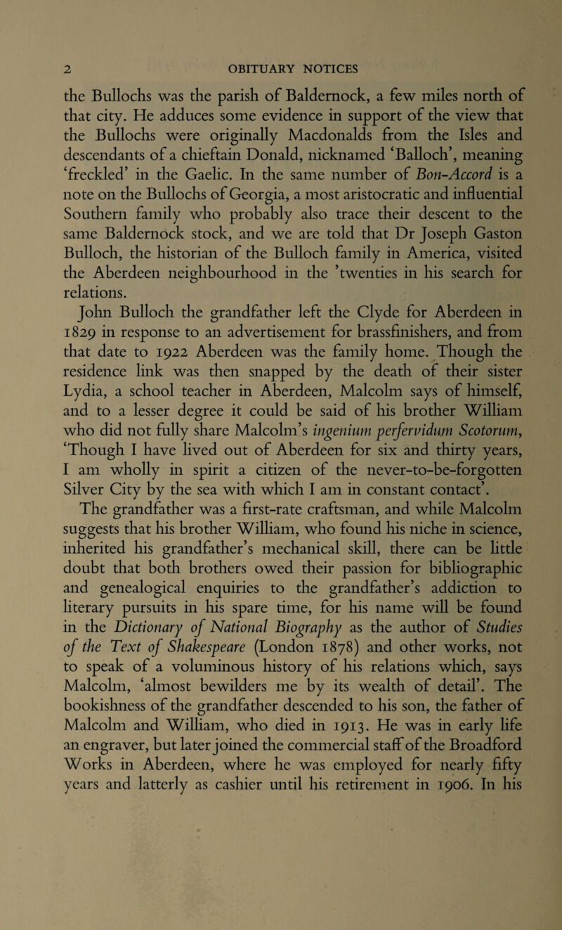 the Bullocks was the parish of Baldernock, a few miles north of that city. He adduces some evidence in support of the view that the Bullochs were originally Macdonalds from the Isles and descendants of a chieftain Donald, nicknamed ‘Balloch’, meaning ‘freckled’ in the Gaelic. In the same number of Bon-Accord is a note on the Bullochs of Georgia, a most aristocratic and influential Southern family who probably also trace their descent to the same Baldernock stock, and we are told that Dr Joseph Gaston Bulloch, the historian of the Bulloch family in America, visited the Aberdeen neighbourhood in the ’twenties in his search for relations. John Bulloch the grandfather left the Clyde for Aberdeen in 1829 in response to an advertisement for brassfinishers, and from that date to 1922 Aberdeen was the family home. Though the residence link was then snapped by the death of their sister Lydia, a school teacher in Aberdeen, Malcolm says of himself, and to a lesser degree it could be said of his brother William who did not fully share Malcolm’s ingenium perfervidum Scotorum, ‘Though I have lived out of Aberdeen for six and thirty years, I am wholly in spirit a citizen of the never-to-be-forgotten Silver City by the sea with which I am in constant contact’. The grandfather was a first-rate craftsman, and while Malcolm suggests that his brother William, who found his niche in science, inherited his grandfather’s mechanical skill, there can be little doubt that both brothers owed their passion for bibliographic and genealogical enquiries to the grandfather’s addiction to literary pursuits in his spare time, for his name will be found in the Dictionary of National Biography as the author of Studies of the Text of Shakespeare (London 1878) and other works, not to speak of a voluminous history of his relations which, says Malcolm, ‘almost bewilders me by its wealth of detail’. The bookishness of the grandfather descended to his son, the father of Malcolm and WiUiam, who died in 1913. He was in early life an engraver, but later joined the commercial staff of the Broadford Works in Aberdeen, where he was employed for nearly fifty years and latterly as cashier until his retirement in 1906. In his