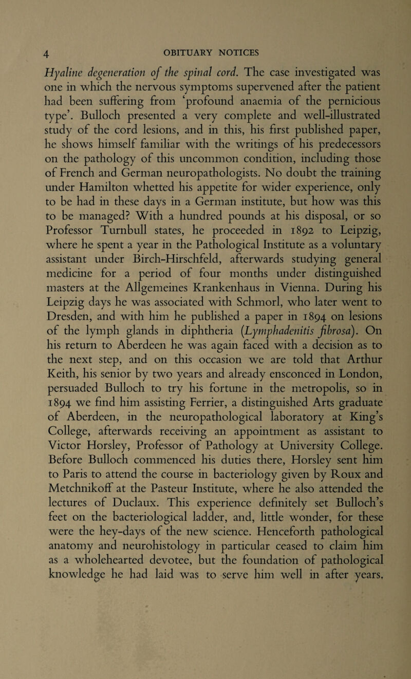 Hyaline degeneration of the spinal cord. The case investigated was one in which the nervous symptoms supervened after the patient had been suffering from ‘profound anaemia of the pernicious type’. Bulloch presented a very complete and well-illustrated study of the cord lesions, and in this, his first published paper, he shows himself familiar with the writings of his predecessors on the pathology of this uncommon condition, including those of French and German neuropathologists. No doubt the training under Hamilton whetted his appetite for wider experience, only to be had in these days in a German institute, but how was this to be managed? With a hundred pounds at his disposal, or so Professor Turnbull states, he proceeded in 1892 to Leipzig, where he spent a year in the Pathological Institute as a voluntary assistant under Birch-Hirschfeld, afterwards studying general medicine for a period of four months under distinguished masters at the Allgemeines Krankenhaus in Vienna. During his Leipzig days he was associated with Schmorl, who later went to Dresden, and with him he published a paper in 1894 on lesions of the lymph glands in diphtheria (Lymphadenitis fibrosa). On his return to Aberdeen he was again faced with a decision as to the next step, and on this occasion we are told that Arthur Keith, his senior by two years and already ensconced in London, persuaded Bulloch to try his fortune in the metropolis, so in 1894 we find him assisting Ferrier, a distinguished Arts graduate of Aberdeen, in the neuropathological laboratory at King’s College, afterwards receiving an appointment as assistant to Victor Horsley, Professor of Pathology at University College. Before Bulloch commenced his duties there, Horsley sent him to Paris to attend the course in bacteriology given by Roux and Metchnikoff at the Pasteur Institute, where he also attended the lectures of Duclaux. This experience definitely set Bulloch’s feet on the bacteriological ladder, and, little wonder, for these were the hey-days of the new science. Henceforth pathological anatomy and neurohistology in particular ceased to claim him as a wholehearted devotee, but the foundation of pathological knowledge he had laid was to serve him well in after years,