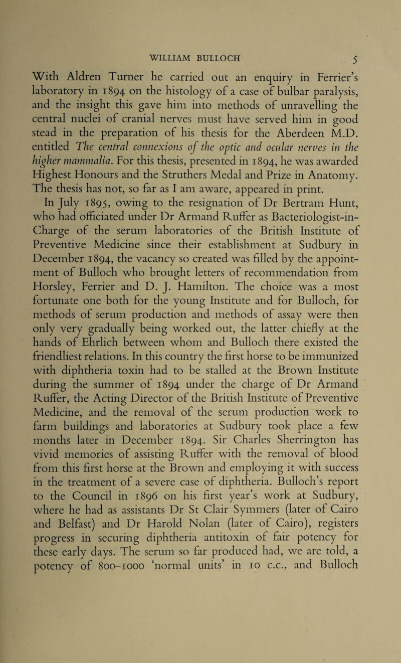 With Aldren Turner he carried out an enquiry in Perrier’s laboratory in 1894 on the histology of a case of bulbar paralysis, and the insight this gave him into methods of unravelling the central nuclei of cranial nerves must have served him in good stead in the preparation of his thesis for the Aberdeen M.D. entitled The central connexions of the optic and ocular nerves in the higher mammalia. For this thesis, presented in 1894, he was awarded Highest Honours and the Struthers Medal and Prize in Anatomy. The thesis has not, so far as I am aware, appeared in print. In July 1895, owing to the resignation of Dr Bertram Hunt, who had officiated under Dr Armand Ruffer as Bacteriologist-in- Charge of the serum laboratories of the British Institute of Preventive Medicine since their establishment at Sudbury in December 1894, the vacancy so created was filled by the appoint¬ ment of Bulloch who brought letters of recommendation from Horsley, Perrier and D. J. Hamilton. The choice was a most fortunate one both for the young Institute and for Bulloch, for methods of serum production and methods of assay were then only very gradually being worked out, the latter chiefly at the hands of Ehrlich between whom and Bulloch there existed the friendliest relations. In this country the first horse to be immunized with diphtheria toxin had to be stalled at the Brown Institute during the summer of 1894 under the charge of Dr Armand Ruffer, the Acting Director of the British Institute of Preventive Medicine, and the removal of the serum production work to farm buildings and laboratories at Sudbury took place a few months later in December 1894. Sir Charles Sherrington has vivid memories of assisting Ruffer with the removal of blood from this first horse at the Brown and employing it with success in the treatment of a severe case of diphtheria. Bulloch’s report to the Council in 1896 on his first year’s work at Sudbury, where he had as assistants Dr St Clair Symmers (later of Cairo and Belfast) and Dr Harold Nolan (later of Cairo), registers progress in securing diphtheria antitoxin of fair potency for these early days. The serum so far produced had, we are told, a potency of 800-1000 ‘normal units’ in 10 c.c., and Bulloch