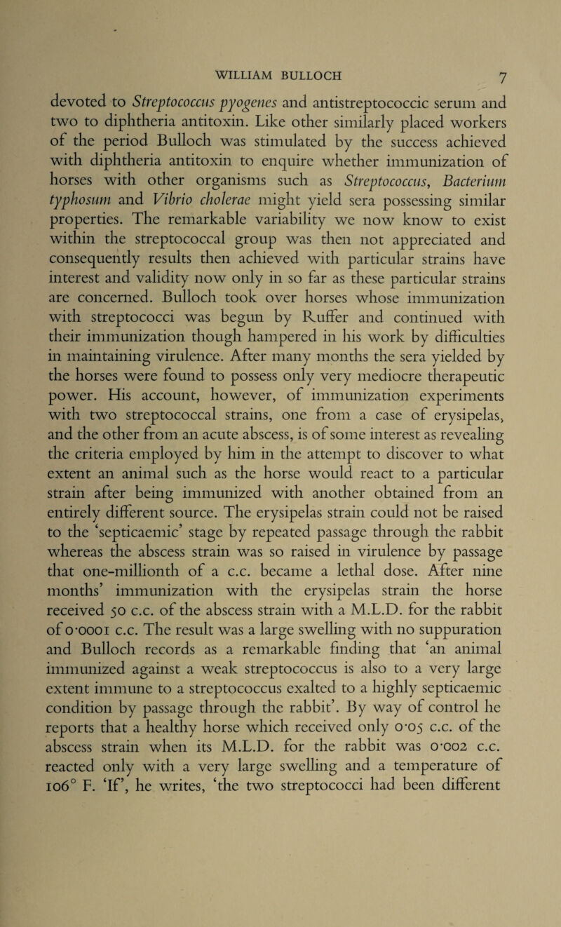 devoted to Streptococcus pyogenes and antistreptococcic serum and two to diphtheria antitoxin. Like other similarly placed workers of the period Bulloch was stimulated by the success achieved with diphtheria antitoxin to enquire whether immunization of horses with other organisms such as Streptococcus, Bacterium typhosum and Vibrio cholerae might yield sera possessing similar properties. The remarkable variability we now know to exist within the streptococcal group was then not appreciated and consequently results then achieved with particular strains have interest and validity now only in so far as these particular strains are concerned. Bulloch took over horses whose immunization with streptococci was begun by Ruffer and continued with their immunization though hampered in his work by difficulties in maintaining virulence. After many months the sera yielded by the horses were found to possess only very mediocre therapeutic power. His account, however, of immunization experiments with two streptococcal strains, one from a case of erysipelas, and the other from an acute abscess, is of some interest as revealing the criteria employed by him in the attempt to discover to what extent an animal such as the horse would react to a particular strain after being immunized with another obtained from an entirely different source. The erysipelas strain could not be raised to the ‘septicaemic’ stage by repeated passage through the rabbit whereas the abscess strain was so raised in virulence by passage that one-millionth of a c.c. became a lethal dose. After nine months' immunization with the erysipelas strain the horse received 50 c.c. of the abscess strain with a M.L.D. for the rabbit of 0*0001 c.c. The result was a large swelling with no suppuration and Bulloch records as a remarkable finding that ‘an animal immunized against a weak streptococcus is also to a very large extent immune to a streptococcus exalted to a highly septicaemic condition by passage through the rabbit'. By way of control he reports that a healthy horse which received only 0*05 c.c. of the abscess strain when its M.L.D. for the rabbit was 0*002 c.c. reacted only with a very large swelling and a temperature of 106° F. ‘If, he writes, ‘the two streptococci had been different