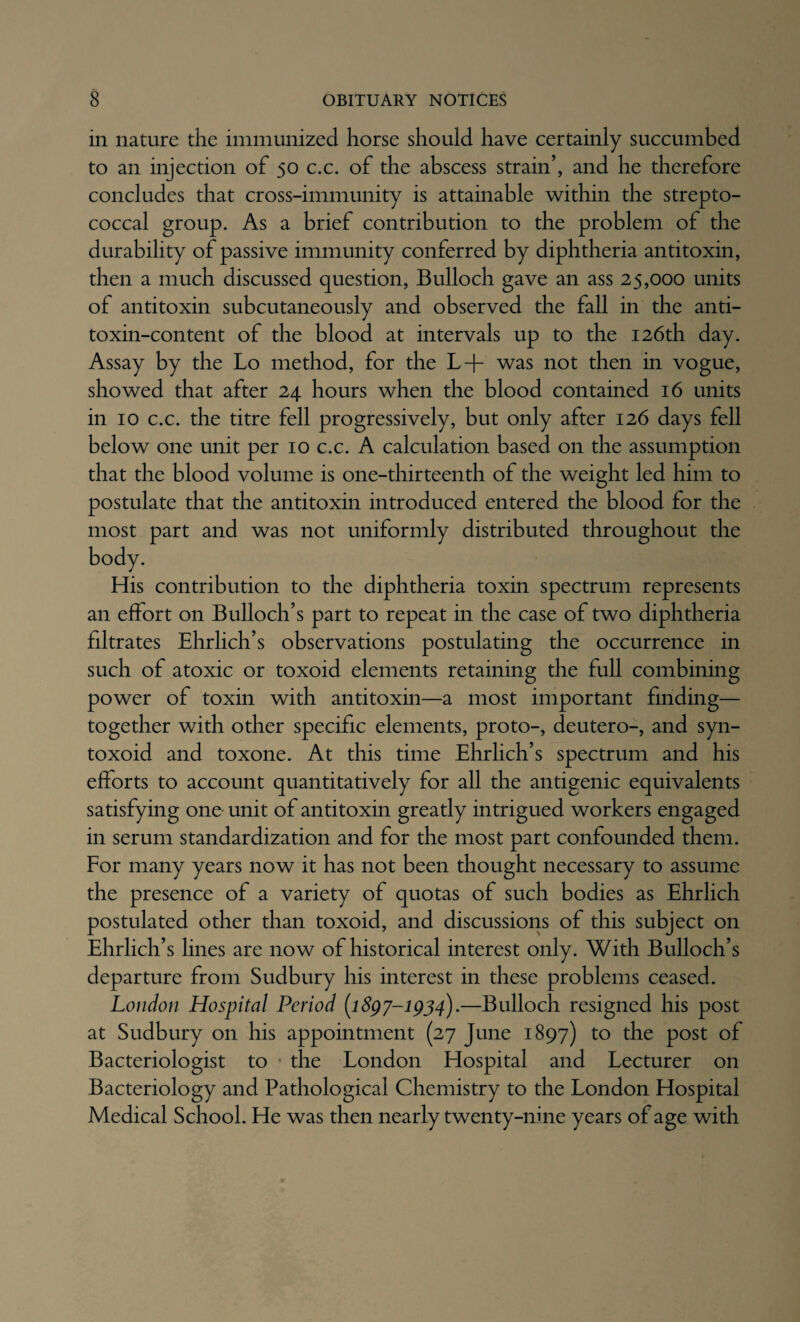 in nature the immunized horse should have certainly succumbed to an injection of 50 c.c. of the abscess strain’, and he therefore concludes that cross-immunity is attainable within the strepto¬ coccal group. As a brief contribution to the problem of the durability of passive immunity conferred by diphtheria antitoxin, then a much discussed question, Bulloch gave an ass 25,000 units of antitoxin subcutaneously and observed the fall in the anti¬ toxin-content of the blood at intervals up to the 126th day. Assay by the Lo method, for the L+ was not then in vogue, showed that after 24 hours when the blood contained 16 units in 10 c.c. the titre fell progressively, but only after 126 days fell below one unit per 10 c.c. A calculation based on the assumption that the blood volume is one-thirteenth of the weight led him to postulate that the antitoxin introduced entered the blood for the most part and was not uniformly distributed throughout the His contribution to the diphtheria toxin spectrum represents an effort on Bulloch’s part to repeat in the case of two diphtheria filtrates Ehrlich’s observations postulating the occurrence in such of atoxic or toxoid elements retaining the full combining power of toxin with antitoxin—a most important finding— together with other specific elements, proto-, deutero-, and syn- toxoid and toxone. At this time Ehrlich’s spectrum and his efforts to account quantitatively for all the antigenic equivalents satisfying one unit of antitoxin greatly intrigued workers engaged in serum standardization and for the most part confounded them. For many years now it has not been thought necessary to assume the presence of a variety of quotas of such bodies as Ehrlich postulated other than toxoid, and discussions of this subject on Ehrlich’s lines are now of historical interest only. With Bulloch’s departure from Sudbury his interest in these problems ceased. London Hospital Period [i8gy-igj4).—Bulloch resigned his post at Sudbury on his appointment (27 June 1897) to the post of Bacteriologist to • the London Elospital and Lecturer on Bacteriology and Pathological Chemistry to the London Hospital Medical School. He was then nearly twenty-nine years of age with