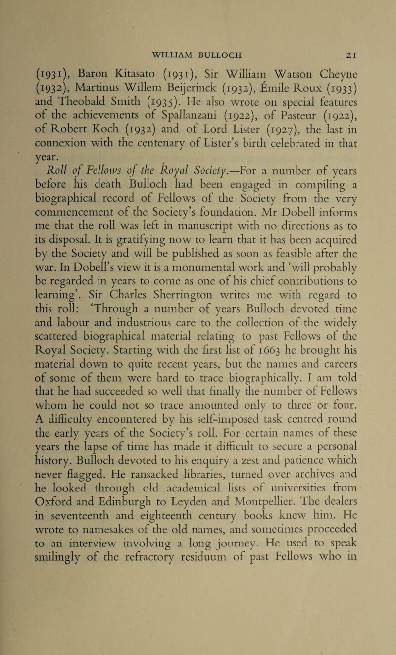 (1931), Baron Kitasato (1931), Sir William Watson Clieync (1932), Martinas Willem Beijerinck (1932), Emile Roux (1933) and Theobald Smith (1935). He also wrote on special features of the achievements of Spallanzani (1922), of Pasteur (1922), of Robert Koch (1932) and of Lord Lister (1927), the last in connexion with the centenary of Lister’s birth celebrated in that year. Roll of Felloios of the Royal Society.—For a number of years before his death Bulloch had been engaged in compiling a biographical record of Fellows of the Society from the very commencement of the Society’s foundation. Mr Dobell informs me that the roll was left in manuscript with no directions as to its disposal. It is gratifying now to learn that it has been acquired by the Society and will be published as soon as feasible after the war. In Dobell’s view it is a monumental work and ‘will probably be regarded in years to come as one of his chief contributions to learning’. Sir Charles Sherrington writes me with regard to this roll: ‘Through a number of years Bulloch devoted time and labour and industrious care to the collection of the widely scattered biographical material relating to past Fellows of the Royal Society. Starting with the first list of 1663 he brought his material down to quite recent years, but the names and careers of some of them were hard to trace biographically. I am told that he had succeeded so well that finally the number of Fellows whom he could not so trace amounted only to three or four. A difficulty encountered by his self-imposed task centred round the early years of the Society’s roll. For certain names of these years the lapse of time has made it difficult to secure a personal history. Bulloch devoted to his enquiry a zest and patience which never flagged. He ransacked libraries, turned over archives and he looked through old academical lists of universities from Oxford and Edinburgh to Leyden and Montpellier. The dealers in seventeenth and eighteenth century books knew him. He wrote to namesakes of the old names, and sometimes proceeded to an interview involving a long journey. He used to speak smilingly of the refractory residuum of past Fellows who in