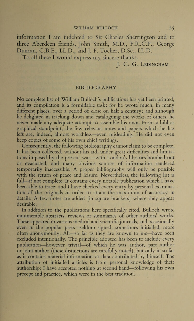 information I am indebted to Sir Charles Sherrington and to three Aberdeen friends, John Smith, M.D., F.R.C.P., George Duncan, C.B.E., LL.D., and J. F. Tocher, D.Sc., LL.D. To all these I would express my sincere thanks. J. C. G. Ledingham BIBLIOGRAPHY No complete list of William Bulloch’s publications has yet been printed, and its compilation is a formidable task: for he wrote much, in many different places, over a period of close on half a century; and although he delighted in tracking down and cataloguing the works of others, he never made any adequate attempt to assemble his own. From a biblio¬ graphical standpoint, the few relevant notes and papers which he has left are, indeed, almost worthless—even misleading. He did not even keep copies of some of his own chief writings. Consequently, the following bibliography cannot claim to be complete. It has been collected, without his aid, under great difficulties and limita¬ tions imposed by the present war—with London’s libraries bombed-out or evacuated, and many obvious sources of information rendered temporarily inaccessible. A proper bibliography will only be possible with the return of peace and leisure. Nevertheless, the following list is full—if not complete. It contains every notable publication which I have been able to trace; and I have checked every entry by personal examina¬ tion of the originals in order to attain the maximum of accuracy in details. A few notes are added [in square brackets] where they appear desirable. In addition to the publications here specifically cited, Bulloch wrote innumerable abstracts, reviews or summaries of other authors’ works. These appeared in various medical and scientific journals, and occasionally even in the popular press—seldom signed, sometimes initialled, more often anonymously. All—so far as they are known to me—have been excluded intentionally. The principle adopted has been to include every publication—however trivial—of which he was author, part author or joint author (these distinctions are carefully noted), but only in so far as it contains material information or data contributed by himself. The attribution of initialled articles is from personal knowledge of their authorship: I have accepted nothing at second hand—following his own precept and practice, which were in the best tradition.