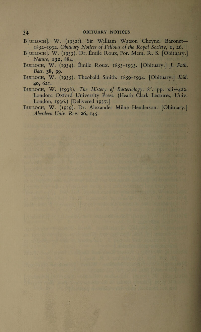 B[ulloch]. W. (1932c). Sir William Watson Cheyne, Baronet— 1852-1932. Obituary Notices of Fellows of the Royal Society, i, 26. B[ulloch]. W. (1933). Dr. Emile Roux, For. Mem. R. S. [Obituary.] Nature, 132, 884. Bulloch, W. (1934). Emile Roux. 1853-1933. [Obituary.] J. Path. Bact. 38, 99- Bulloch, W. (1935). Theobald Smith. 1859-1934. [Obituary.] Ibid. 40, 621. Bulloch, W. (1938). The History of Bacteriology. 8°. pp. xii+422. London: Oxford University Press. (Heath Clark Lectures, Univ. London, 1936.) [Delivered 1937.] Bulloch, W. (1939). Dr. Alexander Milne Henderson. [Obituary.] Aberdeen Univ. Rev. 26, 145.