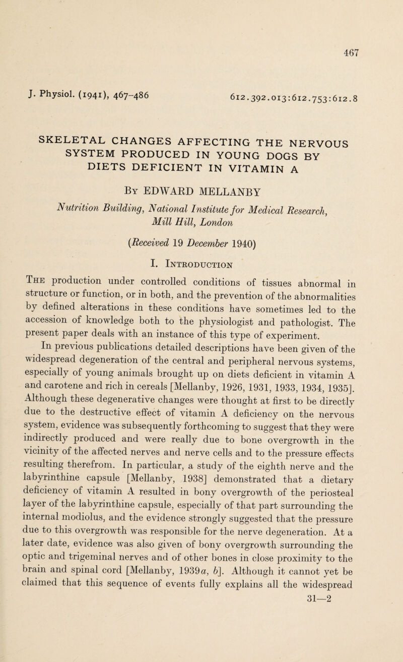 J. Physiol. (1941), 467-486 612.392.013:612.753:612.8 SKELETAL CHANGES AFFECTING THE NERVOUS SYSTEM PRODUCED IN YOUNG DOGS BY DIETS DEFICIENT IN VITAMIN A By EDWARD MELLANBY Nutrition Building, National Institute for Medical Research, Mill Hill, London (Received 19 December 1940) I. Introduction The production under controlled conditions of tissues abnormal in structure or function, or in both, and the prevention of the abnormalities by defined alterations in these conditions have sometimes led to the accession of knowledge both to the physiologist and pathologist. The present paper deals with an instance of this type of experiment. In previous publications detailed descriptions have been given of the widespread degeneration of the central and peripheral nervous systems, especially of young animals brought up on diets deficient in vitamin A and carotene and rich in cereals [Mellanby, 1926, 1931, 1933, 1934, 1935]. Although these degenerative changes were thought at first to be directly due to the destructive effect of vitamin A deficiency on the nervous system, evidence was subsequently forthcoming to suggest that they were indirectly produced and were really due to bone overgrowth in the vicinity of the affected nerves and nerve cells and to the pressure effects resulting therefrom. In particular, a study of the eighth nerve and the labyrinthine capsule [Mellanby, 1938] demonstrated that a dietary deficiency of vitamin A resulted in bony overgrowth of the periosteal layer of the labyrinthine capsule, especially of that part surrounding the internal modiolus, and the evidence strongly suggested that the pressure due to this overgrowth was responsible for the nerve degeneration. At a later date, evidence was also given of bony overgrowth surrounding the optic and trigeminal nerves and of other bones in close proximity to the brain and spinal cord [Mellanby, 1939u, 6]. Although it cannot yet be claimed that this sequence of events fully explains all the widespread 31—2