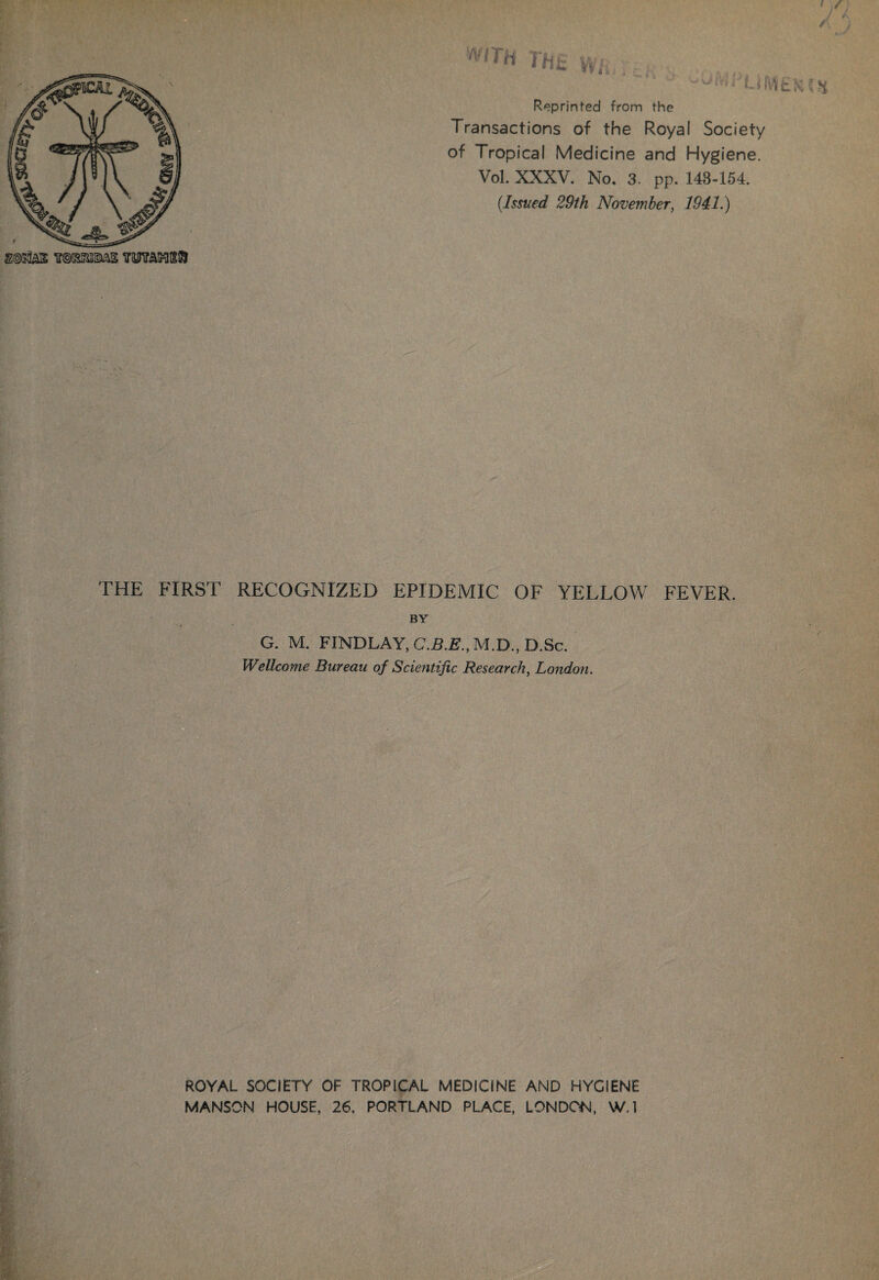 2©KlA3£ OTaKlSft VfTH THi £ Vi -*u|i UM£ Reprinted from the Transactions of the Royal Society of Tropical Medicine and Hygiene. Vol. XXXV. No. 3. pp. 143-154. (Issued 29th November, 1941.) THE FIRST RECOGNIZED EPIDEMIC OF YELLOW FEVER. BY / G. M. FINDLAY, C.B.E., M.D., D.Sc. Wellcome Bureau of Scientific Research, London. A K ROYAL SOCIETY OF TROPICAL MEDICINE AND HYGIENE MANSON HOUSE, 26. PORTLAND PLACE, LONDON, W.l